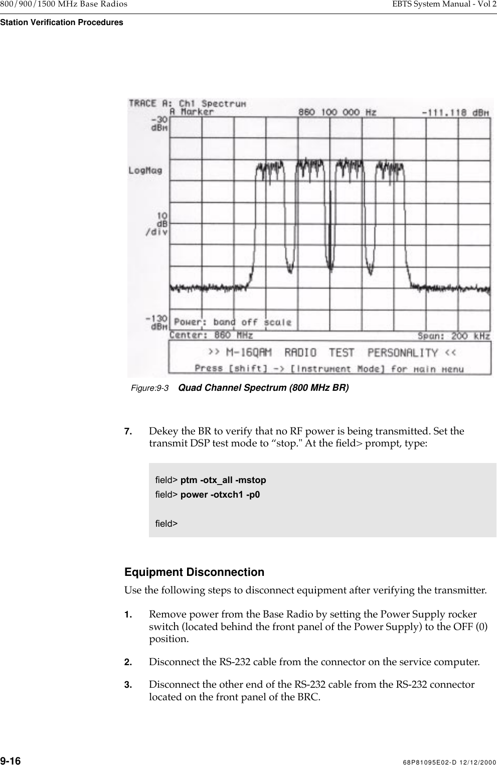9-16 68P81095E02-D 12/12/2000800/900/1500 MHz Base Radios EBTS System Manual - Vol 2Station Verification Procedures7. Dekey the BR to verify that no RF power is being transmitted. Set the transmit DSP test mode to Òstop.&quot; At the Þeld&gt; prompt, type: Equipment DisconnectionUse the following steps to disconnect equipment after verifying the transmitter. 1. Remove power from the Base Radio by setting the Power Supply rocker switch (located behind the front panel of the Power Supply) to the OFF (0) position.2. Disconnect the RS-232 cable from the connector on the service computer.3. Disconnect the other end of the RS-232 cable from the RS-232 connector located on the front panel of the BRC.Figure:9-3Quad Channel Spectrum (800 MHz BR)field&gt; ptm -otx_all -mstopfield&gt; power -otxch1 -p0field&gt; 