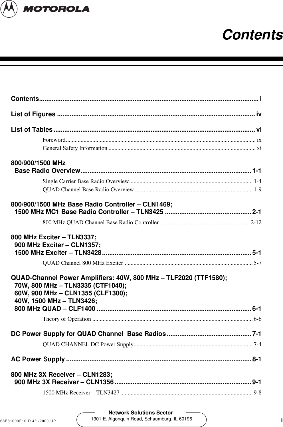   68P81099E10-D 4/1/2000-UP i Network Solutions Sector 1301 E. Algonquin Road, Schaumburg, IL 60196 1   Contents Contents.......................................................................................................................... iList of Figures .............................................................................................................. ivList of Tables................................................................................................................ vi Foreword................................................................................................................................. ixGeneral Safety Information .................................................................................................... xi 800/900/1500 MHz Base Radio Overview...............................................................................................1-1 Single Carrier Base Radio Overview.................................................................................... 1-4QUAD Channel Base Radio Overview ................................................................................ 1-9 800/900/1500 MHz Base Radio Controller – CLN1469;1500 MHz MC1 Base Radio Controller – TLN3425 ................................................2-1 800 MHz QUAD Channel Base Radio Controller .............................................................2-12 800 MHz Exciter – TLN3337;900 MHz Exciter – CLN1357;1500 MHz Exciter – TLN3428...................................................................................5-1 QUAD Channel 800 MHz Exciter ....................................................................................... 5-7 QUAD-Channel Power Amplifiers: 40W, 800 MHz – TLF2020 (TTF1580);70W, 800 MHz – TLN3335 (CTF1040);60W, 900 MHz – CLN1355 (CLF1300);40W, 1500 MHz – TLN3426;800 MHz QUAD – CLF1400 ......................................................................................6-1 Theory of Operation .............................................................................................................6-6 DC Power Supply for QUAD Channel  Base Radios...............................................7-1 QUAD CHANNEL DC Power Supply................................................................................. 7-4 AC Power Supply .......................................................................................................8-1800 MHz 3X Receiver – CLN1283;900 MHz 3X Receiver – CLN1356............................................................................9-1 1500 MHz Receiver – TLN3427.......................................................................................... 9-8