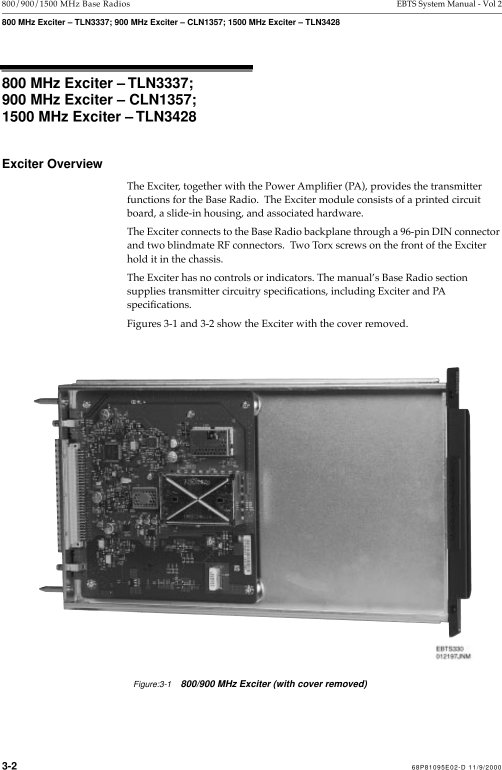  3-2 68P81095E02-D 11/9/2000 800/900/1500 MHz Base Radios EBTS System Manual - Vol 2 800 MHz Exciter – TLN3337; 900 MHz Exciter – CLN1357; 1500 MHz Exciter – TLN3428 800 MHz Exciter – TLN3337;900 MHz Exciter – CLN1357;1500 MHz Exciter – TLN3428 Exciter Overview The Exciter, together with the Power AmpliÞer (PA), provides the transmitter functions for the Base Radio.  The Exciter module consists of a printed circuit board, a slide-in housing, and associated hardware. The Exciter connects to the Base Radio backplane through a 96-pin DIN connector and two blindmate RF connectors.  Two   Torx screws on the front of the Exciter hold it in the chassis. The Exciter has no controls or indicators. The manualÕs Base Radio section supplies transmitter circuitry speciÞcations, including Exciter and PA speciÞcations.Figures 3-1 and 3-2 show the Exciter with the cover removed.Figure:3-1800/900 MHz Exciter (with cover removed)