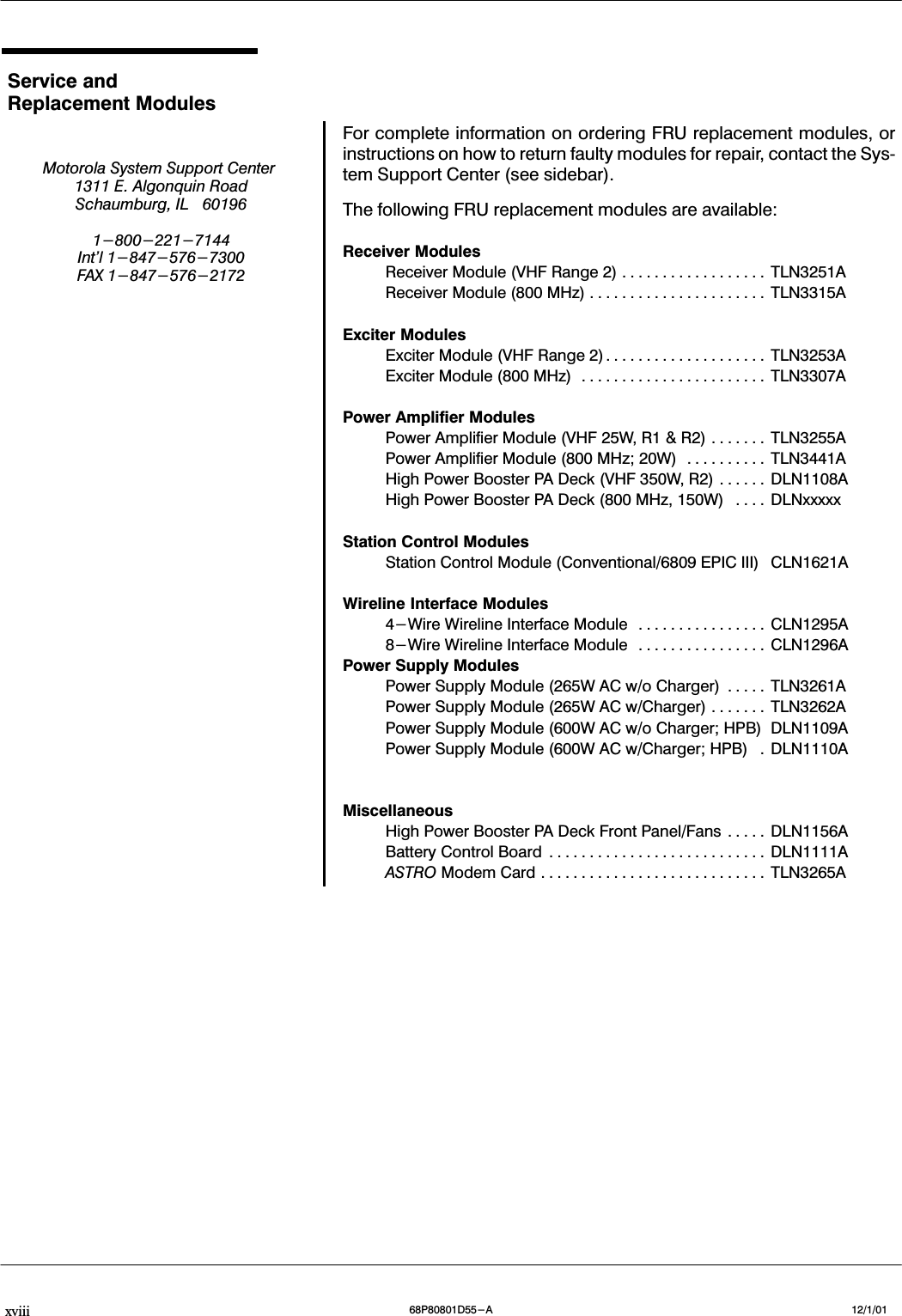 xviii 12/1/0168P80801D55-AService andReplacement ModulesMotorola System Support Center1311 E. Algonquin RoadSchaumburg, IL 601961-800-221-7144Int&apos;l 1-847-576-7300FAX 1-847-576-2172For complete information on ordering FRU replacement modules, orinstructions on how to return faulty modules for repair, contact the SysĆtem Support Center (see sidebar).The following FRU replacement modules are available:Receiver ModulesReceiver Module (VHF Range 2) TLN3251A..................Receiver Module (800 MHz) TLN3315A......................Exciter ModulesExciter Module (VHF Range 2) TLN3253A....................Exciter Module (800 MHz) TLN3307A.......................Power Amplifier ModulesPower Amplifier Module (VHF 25W, R1 &amp; R2) TLN3255A.......Power Amplifier Module (800 MHz; 20W) TLN3441A..........High Power Booster PA Deck (VHF 350W, R2) DLN1108A......High Power Booster PA Deck (800 MHz, 150W) DLNxxxxx....Station Control ModulesStation Control Module (Conventional/6809 EPIC III) CLN1621AWireline Interface Modules4-Wire Wireline Interface Module CLN1295A................8-Wire Wireline Interface Module CLN1296A................Power Supply ModulesPower Supply Module (265W AC w/o Charger) TLN3261A.....Power Supply Module (265W AC w/Charger) TLN3262A.......Power Supply Module (600W AC w/o Charger; HPB) DLN1109APower Supply Module (600W AC w/Charger; HPB) DLN1110A.MiscellaneousHigh Power Booster PA Deck Front Panel/Fans DLN1156A.....Battery Control Board DLN1111A...........................ASTRO Modem Card TLN3265A............................