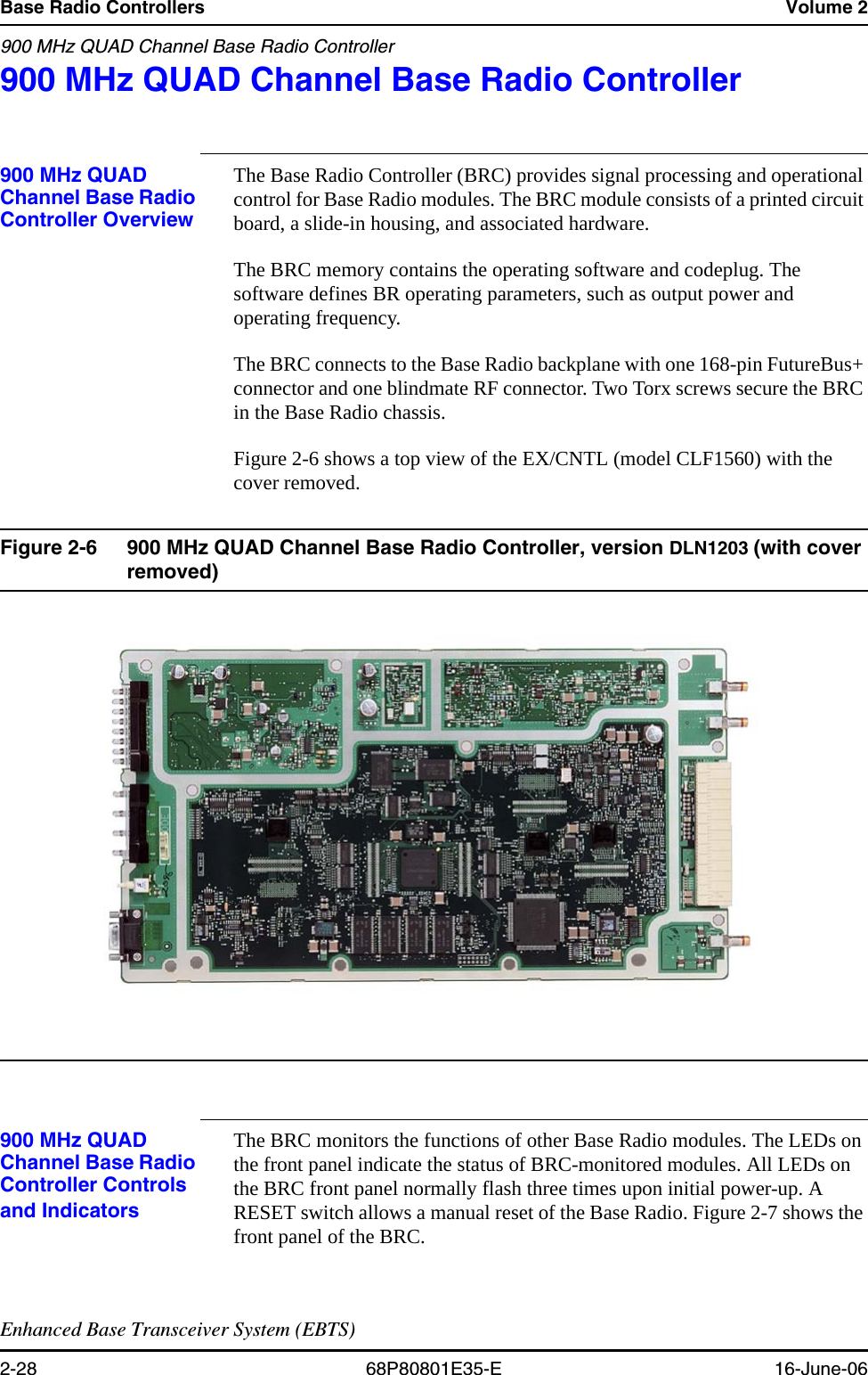 Base Radio Controllers Volume 2900 MHz QUAD Channel Base Radio ControllerEnhanced Base Transceiver System (EBTS)2-28 68P80801E35-E 16-June-06900 MHz QUAD Channel Base Radio Controller 2900 MHz QUAD Channel Base Radio Controller OverviewThe Base Radio Controller (BRC) provides signal processing and operational control for Base Radio modules. The BRC module consists of a printed circuit board, a slide-in housing, and associated hardware.The BRC memory contains the operating software and codeplug. The software defines BR operating parameters, such as output power and operating frequency. The BRC connects to the Base Radio backplane with one 168-pin FutureBus+ connector and one blindmate RF connector. Two Torx screws secure the BRC in the Base Radio chassis. Figure 2-6 shows a top view of the EX/CNTL (model CLF1560) with the cover removed.Figure 2-6 900 MHz QUAD Channel Base Radio Controller, version DLN1203 (with cover removed) 900 MHz QUAD Channel Base Radio Controller Controls and IndicatorsThe BRC monitors the functions of other Base Radio modules. The LEDs on the front panel indicate the status of BRC-monitored modules. All LEDs on the BRC front panel normally flash three times upon initial power-up. A RESET switch allows a manual reset of the Base Radio. Figure 2-7 shows the front panel of the BRC.