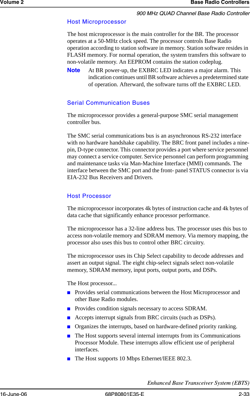 Volume 2 Base Radio Controllers900 MHz QUAD Channel Base Radio ControllerEnhanced Base Transceiver System (EBTS)16-June-06 68P80801E35-E 2-33Host MicroprocessorThe host microprocessor is the main controller for the BR. The processor operates at a 50-MHz clock speed. The processor controls Base Radio operation according to station software in memory. Station software resides in FLASH memory. For normal operation, the system transfers this software to non-volatile memory. An EEPROM contains the station codeplug.Note At BR power-up, the EXBRC LED indicates a major alarm. This indication continues until BR software achieves a predetermined state of operation. Afterward, the software turns off the EXBRC LED.Serial Communication BusesThe microprocessor provides a general-purpose SMC serial management controller bus.The SMC serial communications bus is an asynchronous RS-232 interface with no hardware handshake capability. The BRC front panel includes a nine-pin, D-type connector. This connector provides a port where service personnel may connect a service computer. Service personnel can perform programming and maintenance tasks via Man-Machine Interface (MMI) commands. The interface between the SMC port and the front- panel STATUS connector is via EIA-232 Bus Receivers and Drivers.Host ProcessorThe microprocessor incorporates 4k bytes of instruction cache and 4k bytes of data cache that significantly enhance processor performance.The microprocessor has a 32-line address bus. The processor uses this bus to access non-volatile memory and SDRAM memory. Via memory mapping, the processor also uses this bus to control other BRC circuitry. The microprocessor uses its Chip Select capability to decode addresses and assert an output signal. The eight chip-select signals select non-volatile memory, SDRAM memory, input ports, output ports, and DSPs.The Host processor... ■Provides serial communications between the Host Microprocessor and other Base Radio modules.■Provides condition signals necessary to access SDRAM.■Accepts interrupt signals from BRC circuits (such as DSPs). ■Organizes the interrupts, based on hardware-defined priority ranking.■The Host supports several internal interrupts from its Communications Processor Module. These interrupts allow efficient use of peripheral interfaces.■The Host supports 10 Mbps Ethernet/IEEE 802.3. 