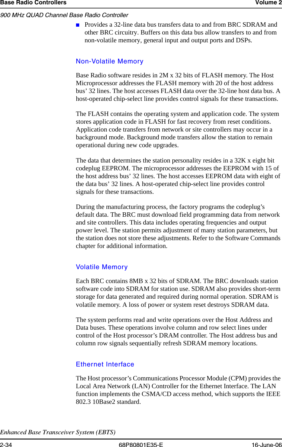 Base Radio Controllers Volume 2900 MHz QUAD Channel Base Radio ControllerEnhanced Base Transceiver System (EBTS)2-34 68P80801E35-E 16-June-06■Provides a 32-line data bus transfers data to and from BRC SDRAM and other BRC circuitry. Buffers on this data bus allow transfers to and from non-volatile memory, general input and output ports and DSPs.Non-Volatile MemoryBase Radio software resides in 2M x 32 bits of FLASH memory. The Host Microprocessor addresses the FLASH memory with 20 of the host address bus’ 32 lines. The host accesses FLASH data over the 32-line host data bus. A host-operated chip-select line provides control signals for these transactions. The FLASH contains the operating system and application code. The system stores application code in FLASH for fast recovery from reset conditions. Application code transfers from network or site controllers may occur in a background mode. Background mode transfers allow the station to remain operational during new code upgrades.The data that determines the station personality resides in a 32K x eight bit codeplug EEPROM. The microprocessor addresses the EEPROM with 15 of the host address bus’ 32 lines. The host accesses EEPROM data with eight of the data bus’ 32 lines. A host-operated chip-select line provides control signals for these transactions. During the manufacturing process, the factory programs the codeplug’s default data. The BRC must download field programming data from network and site controllers. This data includes operating frequencies and output power level. The station permits adjustment of many station parameters, but the station does not store these adjustments. Refer to the Software Commands chapter for additional information.Volatile MemoryEach BRC contains 8MB x 32 bits of SDRAM. The BRC downloads station software code into SDRAM for station use. SDRAM also provides short-term storage for data generated and required during normal operation. SDRAM is volatile memory. A loss of power or system reset destroys SDRAM data. The system performs read and write operations over the Host Address and Data buses. These operations involve column and row select lines under control of the Host processor’s DRAM controller. The Host address bus and column row signals sequentially refresh SDRAM memory locations.Ethernet InterfaceThe Host processor’s Communications Processor Module (CPM) provides the Local Area Network (LAN) Controller for the Ethernet Interface. The LAN function implements the CSMA/CD access method, which supports the IEEE 802.3 10Base2 standard. 