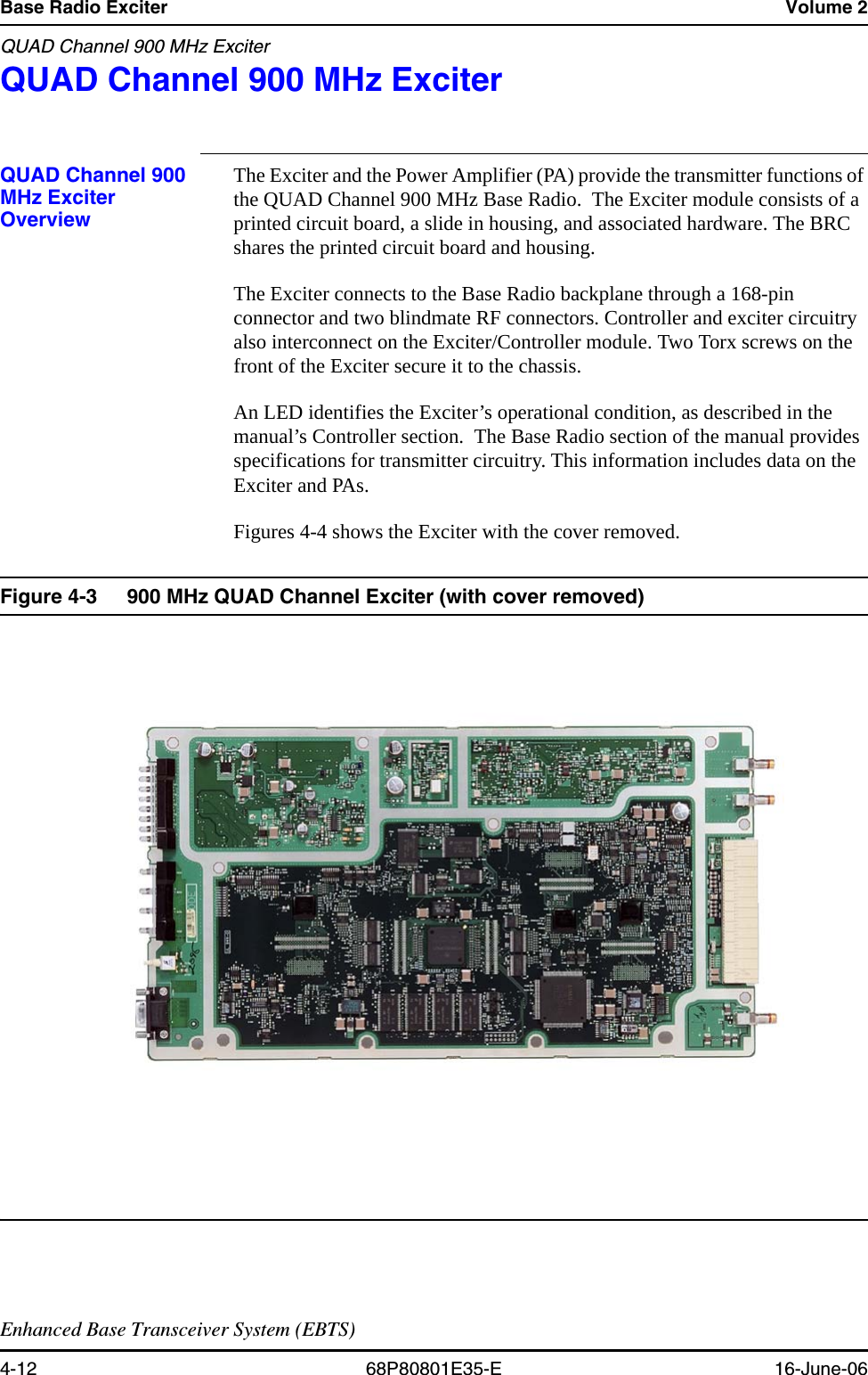 Base Radio Exciter Volume 2QUAD Channel 900 MHz ExciterEnhanced Base Transceiver System (EBTS)4-12 68P80801E35-E 16-June-06QUAD Channel 900 MHz Exciter  4QUAD Channel 900 MHz Exciter OverviewThe Exciter and the Power Amplifier (PA) provide the transmitter functions of the QUAD Channel 900 MHz Base Radio.  The Exciter module consists of a printed circuit board, a slide in housing, and associated hardware. The BRC shares the printed circuit board and housing.The Exciter connects to the Base Radio backplane through a 168-pin connector and two blindmate RF connectors. Controller and exciter circuitry also interconnect on the Exciter/Controller module. Two Torx screws on the front of the Exciter secure it to the chassis. An LED identifies the Exciter’s operational condition, as described in the manual’s Controller section.  The Base Radio section of the manual provides specifications for transmitter circuitry. This information includes data on the Exciter and PAs.Figures 4-4 shows the Exciter with the cover removed.Figure 4-3 900 MHz QUAD Channel Exciter (with cover removed) 