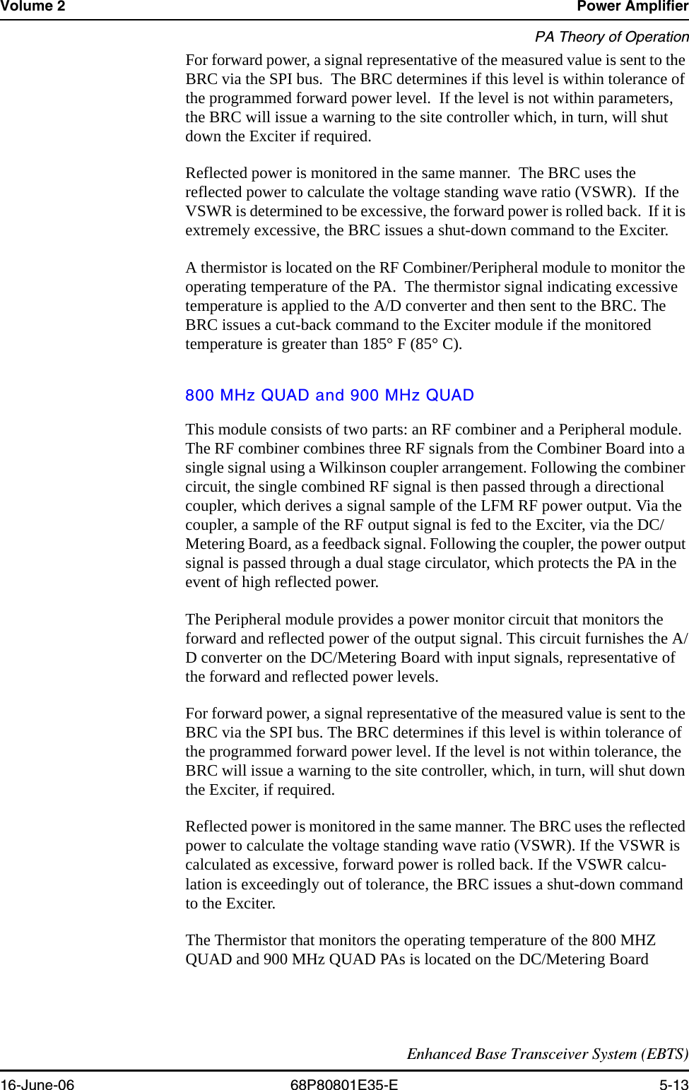 Volume 2 Power AmplifierPA Theory of OperationEnhanced Base Transceiver System (EBTS)16-June-06 68P80801E35-E 5-13For forward power, a signal representative of the measured value is sent to the BRC via the SPI bus.  The BRC determines if this level is within tolerance of the programmed forward power level.  If the level is not within parameters, the BRC will issue a warning to the site controller which, in turn, will shut down the Exciter if required.Reflected power is monitored in the same manner.  The BRC uses the reflected power to calculate the voltage standing wave ratio (VSWR).  If the VSWR is determined to be excessive, the forward power is rolled back.  If it is extremely excessive, the BRC issues a shut-down command to the Exciter.A thermistor is located on the RF Combiner/Peripheral module to monitor the operating temperature of the PA.  The thermistor signal indicating excessive temperature is applied to the A/D converter and then sent to the BRC. The BRC issues a cut-back command to the Exciter module if the monitored temperature is greater than 185° F (85° C).800 MHz QUAD and 900 MHz QUADThis module consists of two parts: an RF combiner and a Peripheral module. The RF combiner combines three RF signals from the Combiner Board into a single signal using a Wilkinson coupler arrangement. Following the combiner circuit, the single combined RF signal is then passed through a directional coupler, which derives a signal sample of the LFM RF power output. Via the coupler, a sample of the RF output signal is fed to the Exciter, via the DC/Metering Board, as a feedback signal. Following the coupler, the power output signal is passed through a dual stage circulator, which protects the PA in the event of high reflected power.The Peripheral module provides a power monitor circuit that monitors the forward and reflected power of the output signal. This circuit furnishes the A/D converter on the DC/Metering Board with input signals, representative of the forward and reflected power levels. For forward power, a signal representative of the measured value is sent to the BRC via the SPI bus. The BRC determines if this level is within tolerance of the programmed forward power level. If the level is not within tolerance, the BRC will issue a warning to the site controller, which, in turn, will shut down the Exciter, if required.Reflected power is monitored in the same manner. The BRC uses the reflected power to calculate the voltage standing wave ratio (VSWR). If the VSWR is calculated as excessive, forward power is rolled back. If the VSWR calcu-lation is exceedingly out of tolerance, the BRC issues a shut-down command to the Exciter.The Thermistor that monitors the operating temperature of the 800 MHZ QUAD and 900 MHz QUAD PAs is located on the DC/Metering Board