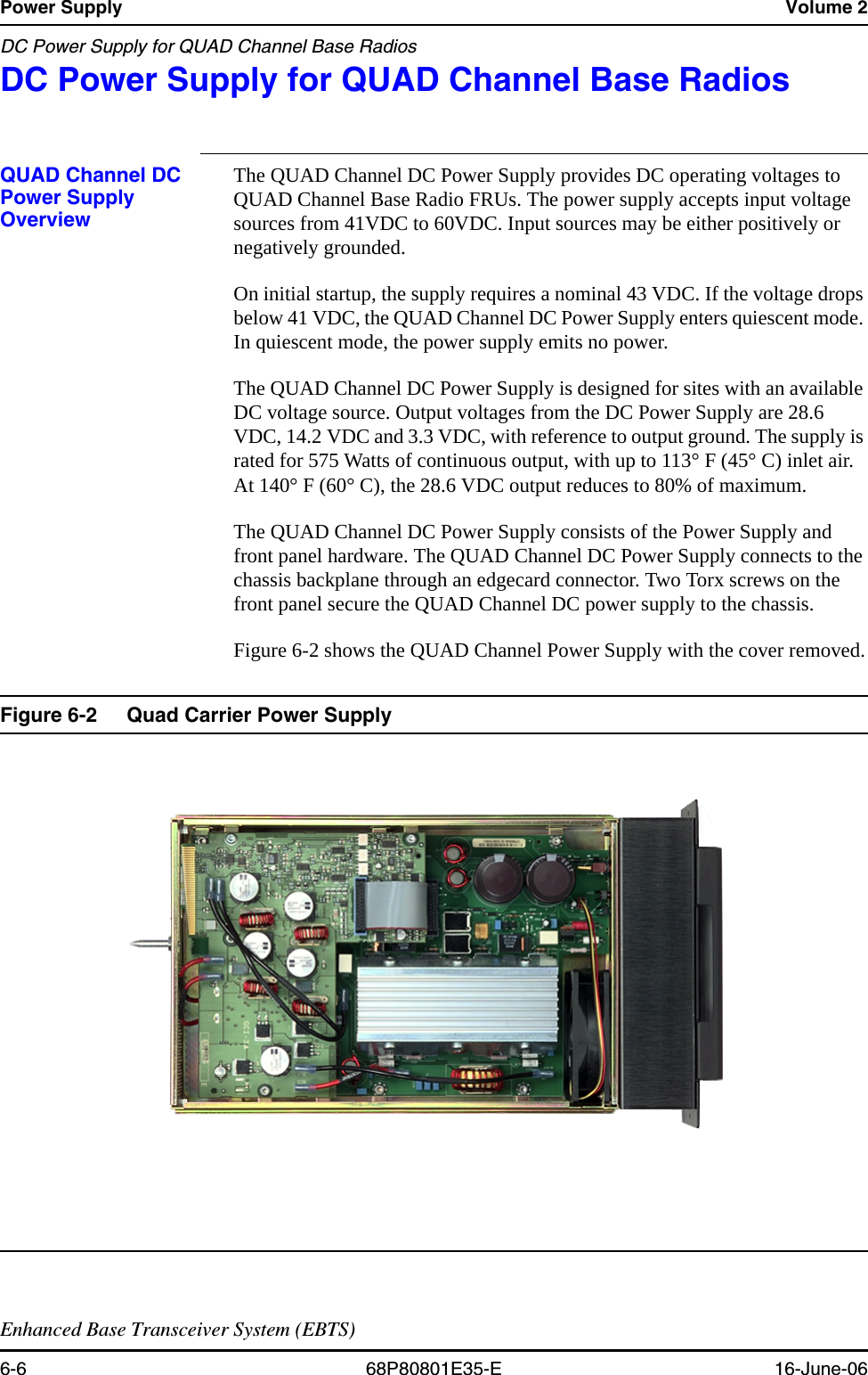 Power Supply Volume 2DC Power Supply for QUAD Channel Base RadiosEnhanced Base Transceiver System (EBTS)6-6 68P80801E35-E 16-June-06DC Power Supply for QUAD Channel Base Radios 6QUAD Channel DC Power Supply OverviewThe QUAD Channel DC Power Supply provides DC operating voltages to QUAD Channel Base Radio FRUs. The power supply accepts input voltage sources from 41VDC to 60VDC. Input sources may be either positively or negatively grounded.On initial startup, the supply requires a nominal 43 VDC. If the voltage drops below 41 VDC, the QUAD Channel DC Power Supply enters quiescent mode. In quiescent mode, the power supply emits no power.The QUAD Channel DC Power Supply is designed for sites with an available DC voltage source. Output voltages from the DC Power Supply are 28.6 VDC, 14.2 VDC and 3.3 VDC, with reference to output ground. The supply is rated for 575 Watts of continuous output, with up to 113° F (45° C) inlet air. At 140° F (60° C), the 28.6 VDC output reduces to 80% of maximum. The QUAD Channel DC Power Supply consists of the Power Supply and front panel hardware. The QUAD Channel DC Power Supply connects to the chassis backplane through an edgecard connector. Two Torx screws on the front panel secure the QUAD Channel DC power supply to the chassis.Figure 6-2 shows the QUAD Channel Power Supply with the cover removed.Figure 6-2 Quad Carrier Power Supply 