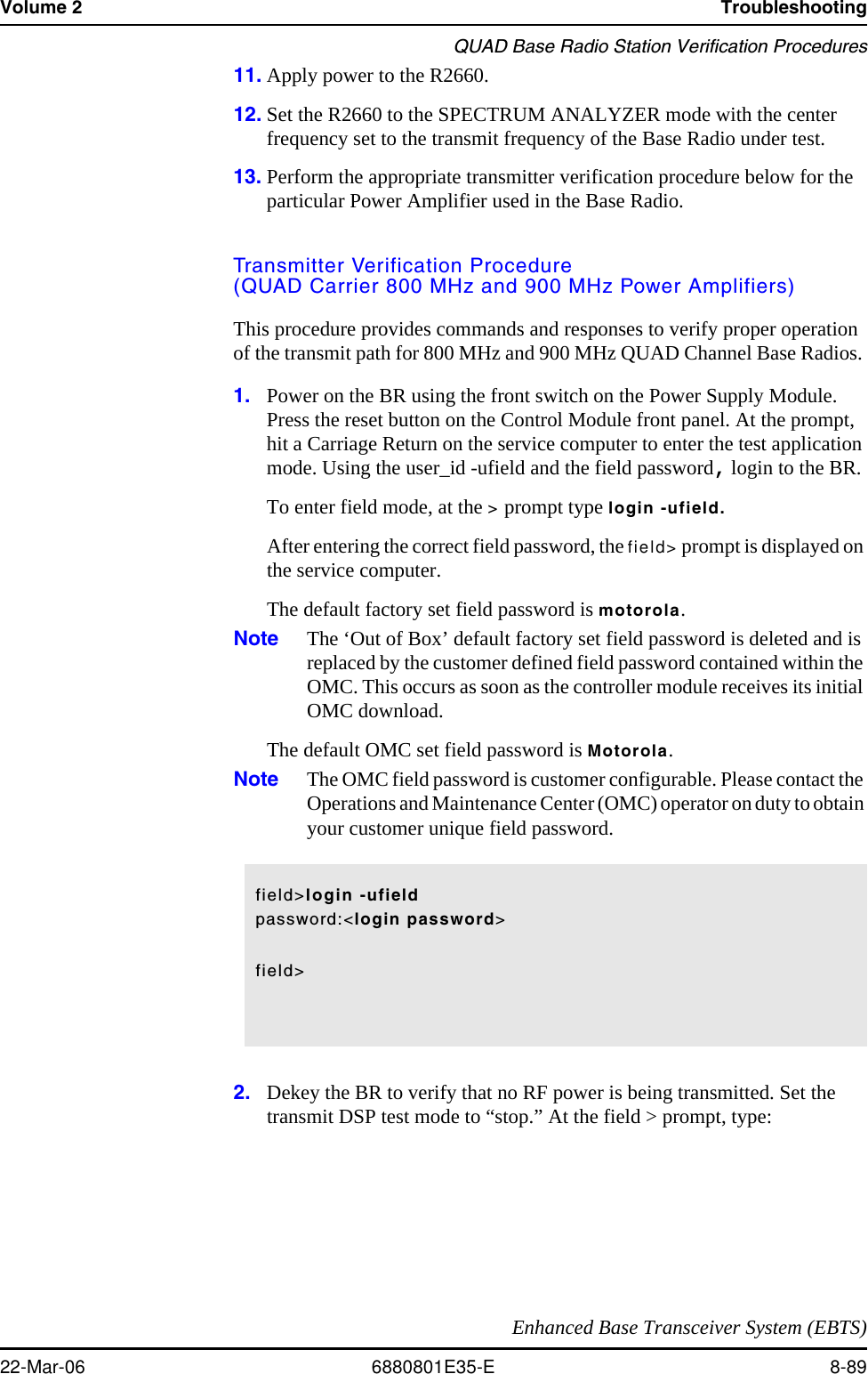 Volume 2 TroubleshootingQUAD Base Radio Station Verification ProceduresEnhanced Base Transceiver System (EBTS)22-Mar-06 6880801E35-E 8-8911. Apply power to the R2660.12. Set the R2660 to the SPECTRUM ANALYZER mode with the center frequency set to the transmit frequency of the Base Radio under test.13. Perform the appropriate transmitter verification procedure below for the particular Power Amplifier used in the Base Radio.Transmitter Verification Procedure(QUAD Carrier 800 MHz and 900 MHz Power Amplifiers)This procedure provides commands and responses to verify proper operation of the transmit path for 800 MHz and 900 MHz QUAD Channel Base Radios. 1. Power on the BR using the front switch on the Power Supply Module. Press the reset button on the Control Module front panel. At the prompt, hit a Carriage Return on the service computer to enter the test application mode. Using the user_id -ufield and the field password, login to the BR.To enter field mode, at the &gt; prompt type login -ufield.After entering the correct field password, the field&gt; prompt is displayed on the service computer.The default factory set field password is motorola.Note The ‘Out of Box’ default factory set field password is deleted and is replaced by the customer defined field password contained within the OMC. This occurs as soon as the controller module receives its initial OMC download.The default OMC set field password is Motorola.Note The OMC field password is customer configurable. Please contact the Operations and Maintenance Center (OMC) operator on duty to obtain your customer unique field password.2. Dekey the BR to verify that no RF power is being transmitted. Set the transmit DSP test mode to “stop.” At the field &gt; prompt, type: field&gt;login -ufieldpassword:&lt;login password&gt;field&gt;