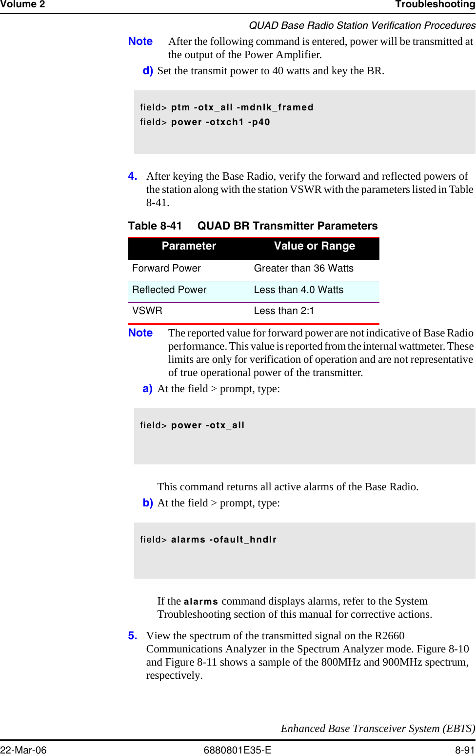 Volume 2 TroubleshootingQUAD Base Radio Station Verification ProceduresEnhanced Base Transceiver System (EBTS)22-Mar-06 6880801E35-E 8-91Note After the following command is entered, power will be transmitted at the output of the Power Amplifier.d) Set the transmit power to 40 watts and key the BR.4. After keying the Base Radio, verify the forward and reflected powers of the station along with the station VSWR with the parameters listed in Table 8-41. Note The reported value for forward power are not indicative of Base Radio performance. This value is reported from the internal wattmeter. These limits are only for verification of operation and are not representative of true operational power of the transmitter. a) At the field &gt; prompt, type:This command returns all active alarms of the Base Radio.b) At the field &gt; prompt, type: If the alarms command displays alarms, refer to the System Troubleshooting section of this manual for corrective actions.5. View the spectrum of the transmitted signal on the R2660 Communications Analyzer in the Spectrum Analyzer mode. Figure 8-10 and Figure 8-11 shows a sample of the 800MHz and 900MHz spectrum, respectively. Table 8-41 QUAD BR Transmitter ParametersParameter Value or RangeForward Power Greater than 36 WattsReflected Power Less than 4.0 WattsVSWR Less than 2:1field&gt; ptm -otx_all -mdnlk_framedfield&gt; power -otxch1 -p40field&gt; power -otx_allfield&gt; alarms -ofault_hndlr