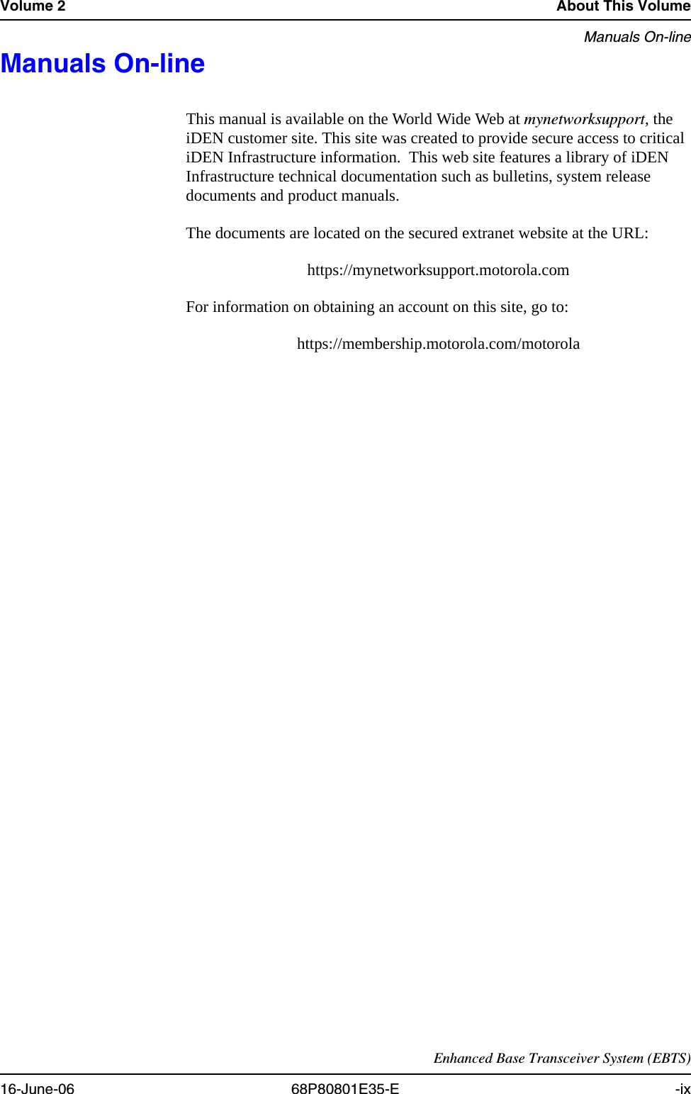Volume 2 About This VolumeManuals On-lineEnhanced Base Transceiver System (EBTS)16-June-06 68P80801E35-E -ixManuals On-line 0This manual is available on the World Wide Web at mynetworksupport, the iDEN customer site. This site was created to provide secure access to critical iDEN Infrastructure information.  This web site features a library of iDEN Infrastructure technical documentation such as bulletins, system release documents and product manuals.The documents are located on the secured extranet website at the URL:https://mynetworksupport.motorola.com For information on obtaining an account on this site, go to:https://membership.motorola.com/motorola