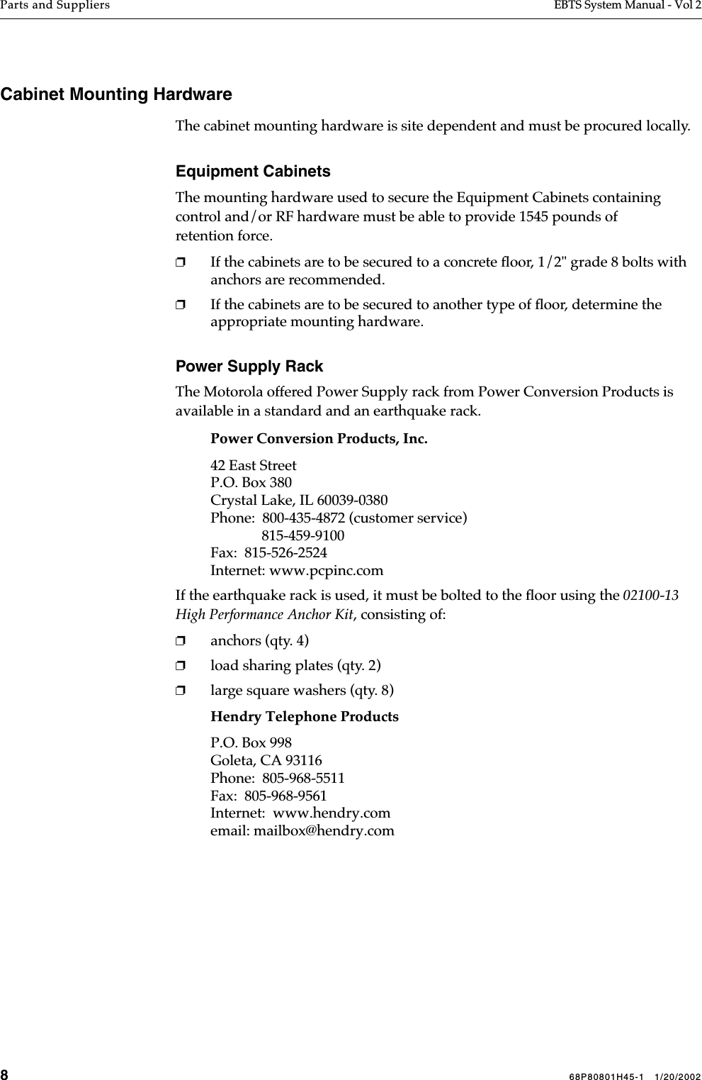 868P80801H45-1   1/20/2002Parts and Suppliers EBTS System Manual - Vol 2 Cabinet Mounting HardwareThe cabinet mounting hardware is site dependent and must be procured locally. Equipment CabinetsThe mounting hardware used to secure the Equipment Cabinets containing control and/or RF hardware must be able to provide 1545 pounds of retention force. ❐If the cabinets are to be secured to a concrete ﬂoor, 1/2&quot; grade 8 bolts with anchors are recommended. ❐If the cabinets are to be secured to another type of ﬂoor, determine the appropriate mounting hardware.Power Supply RackThe Motorola offered Power Supply rack from Power Conversion Products is available in a standard and an earthquake rack.Power Conversion Products, Inc.42 East StreetP.O. Box 380Crystal Lake, IL 60039-0380Phone:  800-435-4872 (customer service)              815-459-9100Fax:  815-526-2524Internet: www.pcpinc.comIf the earthquake rack is used, it must be bolted to the ﬂoor using the 02100-13 High Performance Anchor Kit, consisting of:❐anchors (qty. 4)❐load sharing plates (qty. 2)❐large square washers (qty. 8)Hendry Telephone ProductsP.O. Box 998Goleta, CA 93116Phone:  805-968-5511Fax:  805-968-9561Internet:  www.hendry.comemail: mailbox@hendry.com