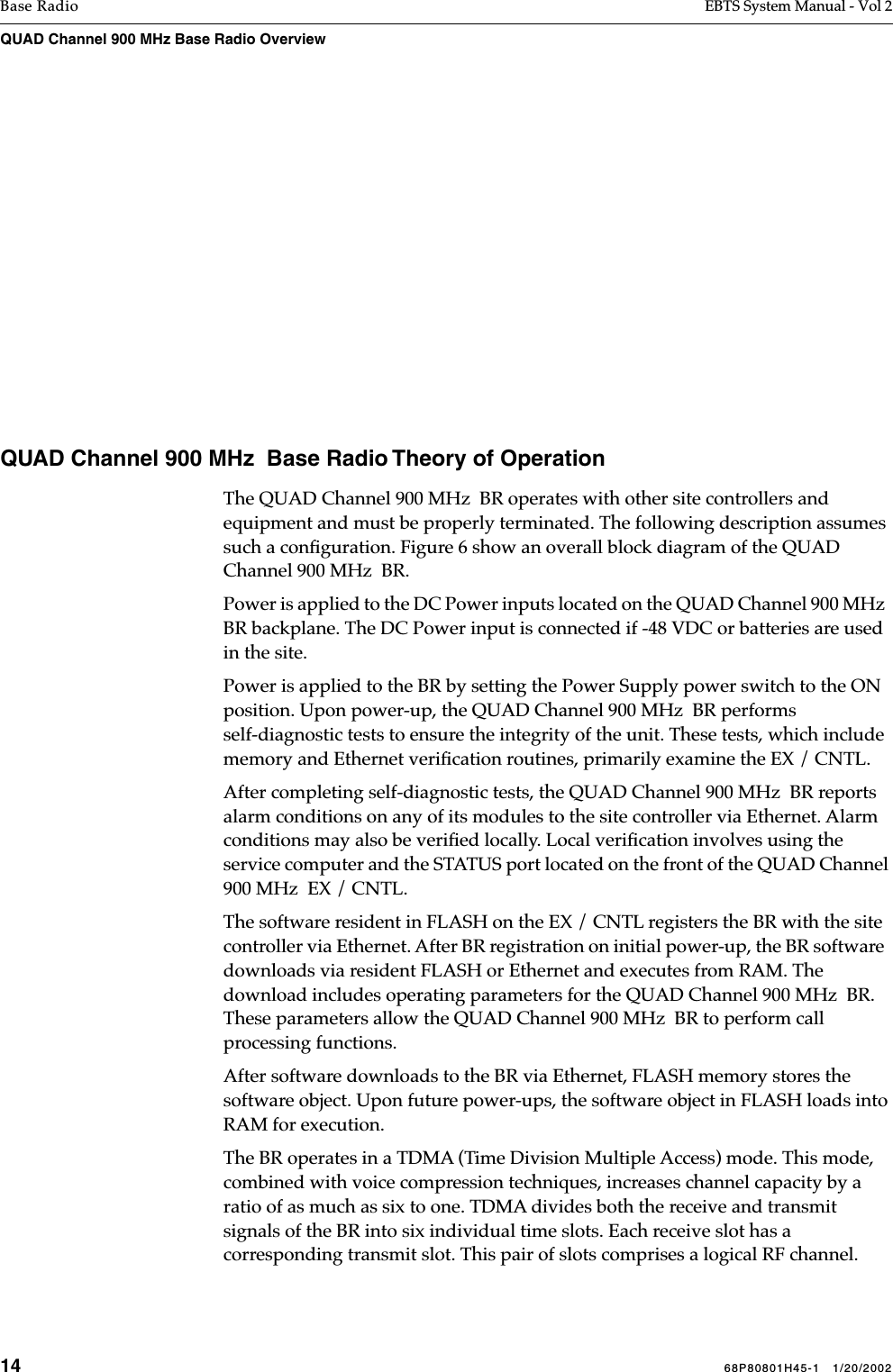 14 68P80801H45-1   1/20/2002Base Radio EBTS System Manual - Vol 2QUAD Channel 900 MHz Base Radio Overview   QUAD Channel 900 MHz  Base Radio Theory of OperationThe QUAD Channel 900 MHz  BR operates with other site controllers and equipment and must be properly terminated. The following description assumes such a conﬁguration. Figure 6 show an overall block diagram of the QUAD Channel 900 MHz  BR.Power is applied to the DC Power inputs located on the QUAD Channel 900 MHz  BR backplane. The DC Power input is connected if -48 VDC or batteries are used in the site.Power is applied to the BR by setting the Power Supply power switch to the ON position. Upon power-up, the QUAD Channel 900 MHz  BR performs self-diagnostic tests to ensure the integrity of the unit. These tests, which include memory and Ethernet veriﬁcation routines, primarily examine the EX / CNTL. After completing self-diagnostic tests, the QUAD Channel 900 MHz  BR reports alarm conditions on any of its modules to the site controller via Ethernet. Alarm conditions may also be veriﬁed locally. Local veriﬁcation involves using the service computer and the STATUS port located on the front of the QUAD Channel 900 MHz  EX / CNTL.The software resident in FLASH on the EX / CNTL registers the BR with the site controller via Ethernet. After BR registration on initial power-up, the BR software  downloads via resident FLASH or Ethernet and executes from RAM. The download includes operating parameters for the QUAD Channel 900 MHz  BR. These parameters allow the QUAD Channel 900 MHz  BR to perform call processing functions. After software downloads to the BR via Ethernet, FLASH memory stores the software object. Upon future power-ups, the software object in FLASH loads into RAM for execution.The BR operates in a TDMA (Time Division Multiple Access) mode. This mode, combined with voice compression techniques, increases channel capacity by a ratio of as much as six to one. TDMA divides both the receive and transmit signals of the BR into six individual time slots. Each receive slot has a corresponding transmit slot. This pair of slots comprises a logical RF channel. 