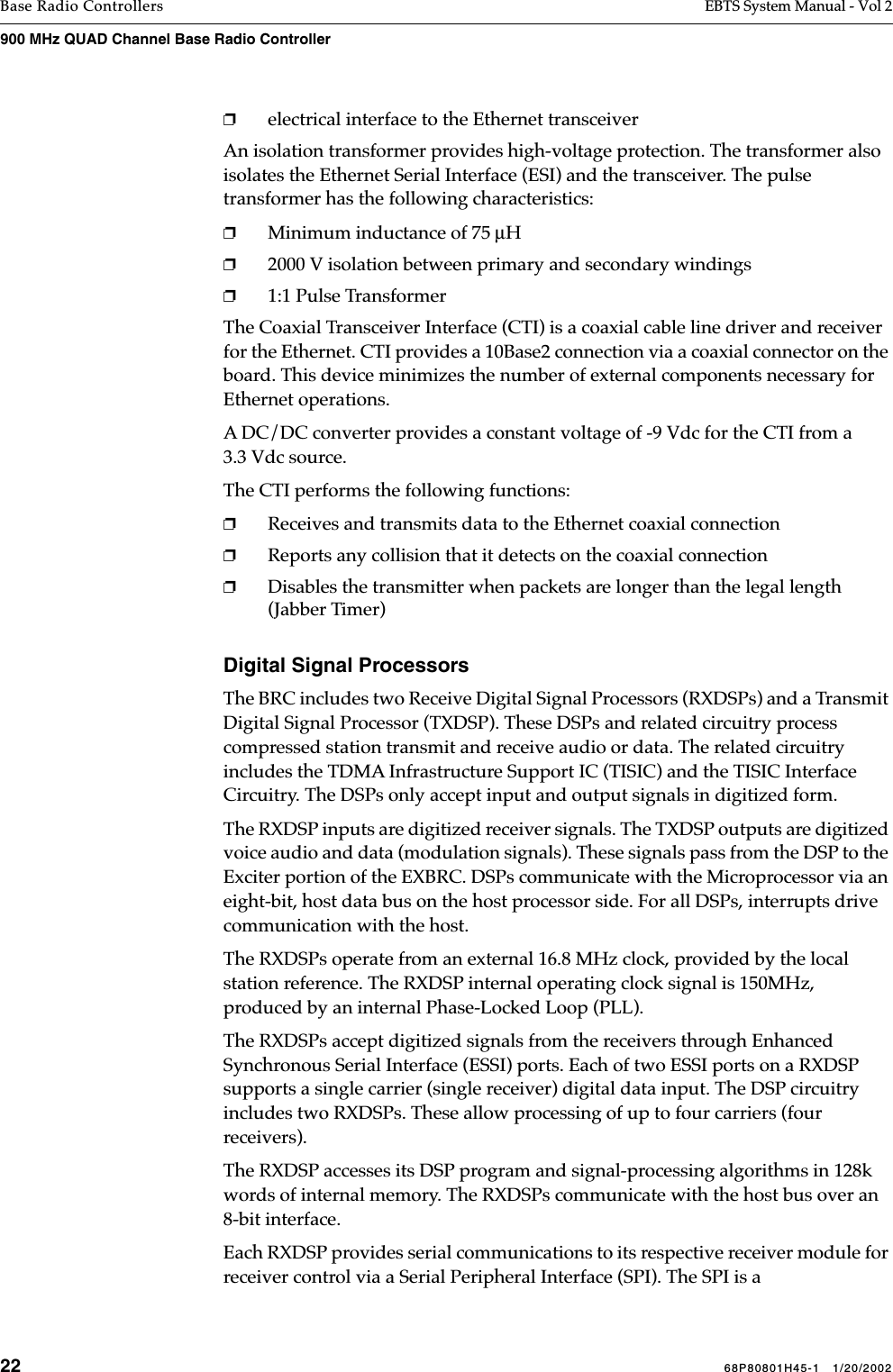 22 68P80801H45-1   1/20/2002Base Radio Controllers EBTS System Manual - Vol 2900 MHz QUAD Channel Base Radio Controller ❐electrical interface to the Ethernet transceiverAn isolation transformer provides high-voltage protection. The transformer also isolates the Ethernet Serial Interface (ESI) and the transceiver. The pulse transformer has the following characteristics:❐Minimum inductance of 75 µH❐2000 V isolation between primary and secondary windings❐1:1 Pulse Transformer The Coaxial Transceiver Interface (CTI) is a coaxial cable line driver and receiver for the Ethernet. CTI provides a 10Base2 connection via a coaxial connector on the board. This device minimizes the number of external components necessary for Ethernet operations. A DC/DC converter provides a constant voltage of -9 Vdc for the CTI from a 3.3 Vdc source. The CTI performs the following functions:❐Receives and transmits data to the Ethernet coaxial connection❐Reports any collision that it detects on the coaxial connection❐Disables the transmitter when packets are longer than the legal length (Jabber Timer)Digital Signal ProcessorsThe BRC includes two Receive Digital Signal Processors (RXDSPs) and a Transmit Digital Signal Processor (TXDSP). These DSPs and related circuitry process compressed station transmit and receive audio or data. The related circuitry includes the TDMA Infrastructure Support IC (TISIC) and the TISIC Interface Circuitry. The DSPs only accept input and output signals in digitized form.The RXDSP inputs are digitized receiver signals. The TXDSP outputs are digitized voice audio and data (modulation signals). These signals pass from the DSP to the Exciter portion of the EXBRC. DSPs communicate with the Microprocessor via an eight-bit, host data bus on the host processor side. For all DSPs, interrupts drive communication with the host.The RXDSPs operate from an external 16.8 MHz clock, provided by the local station reference. The RXDSP internal operating clock signal is 150MHz, produced by an internal Phase-Locked Loop (PLL). The RXDSPs accept digitized signals from the receivers through Enhanced Synchronous Serial Interface (ESSI) ports. Each of two ESSI ports on a RXDSP supports a single carrier (single receiver) digital data input. The DSP circuitry includes two RXDSPs. These allow processing of up to four carriers (four receivers).The RXDSP accesses its DSP program and signal-processing algorithms in 128k words of internal memory. The RXDSPs communicate with the host bus over an 8-bit interface. Each RXDSP provides serial communications to its respective receiver module for receiver control via a Serial Peripheral Interface (SPI). The SPI is a 