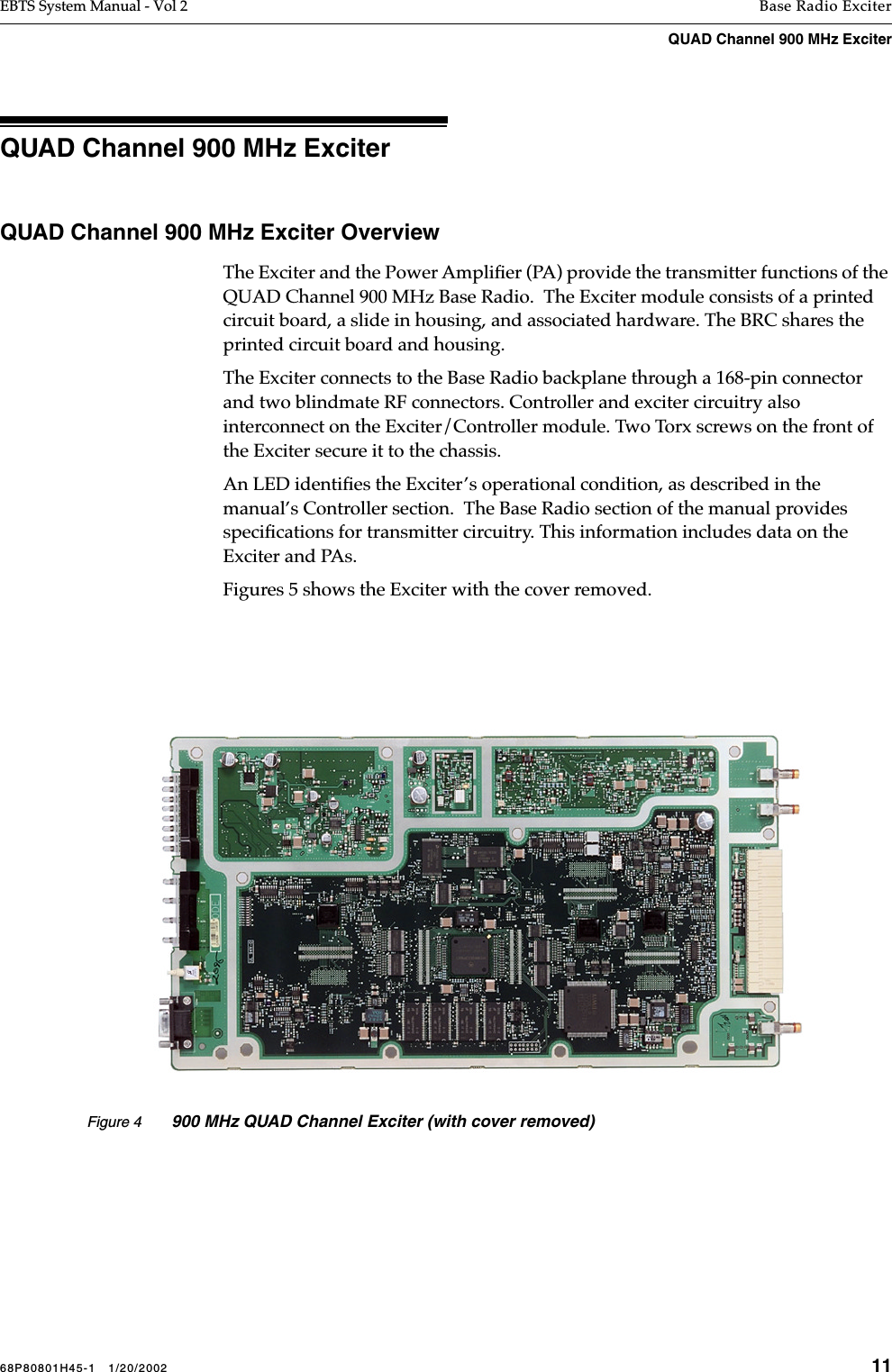 68P80801H45-1   1/20/2002 11EBTS System Manual - Vol 2 Base Radio ExciterQUAD Channel 900 MHz Exciter QUAD Channel 900 MHz Exciter QUAD Channel 900 MHz Exciter OverviewThe Exciter and the Power Ampliﬁer (PA) provide the transmitter functions of the QUAD Channel 900 MHz Base Radio.  The Exciter module consists of a printed circuit board, a slide in housing, and associated hardware. The BRC shares the printed circuit board and housing.The Exciter connects to the Base Radio backplane through a 168-pin connector and two blindmate RF connectors. Controller and exciter circuitry also interconnect on the Exciter/Controller module. Two Torx screws on the front of the Exciter secure it to the chassis. An LED identiﬁes the Exciter’s operational condition, as described in the manual’s Controller section.  The Base Radio section of the manual provides speciﬁcations for transmitter circuitry. This information includes data on the Exciter and PAs.Figures 5 shows the Exciter with the cover removed.Figure 4 900 MHz QUAD Channel Exciter (with cover removed)