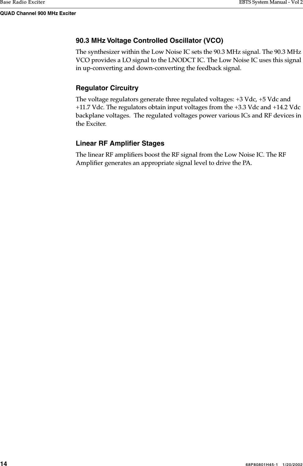 14 68P80801H45-1   1/20/2002Base Radio Exciter EBTS System Manual - Vol 2QUAD Channel 900 MHz Exciter 90.3 MHz Voltage Controlled Oscillator (VCO)The synthesizer within the Low Noise IC sets the 90.3 MHz signal. The 90.3 MHz VCO provides a LO signal to the LNODCT IC. The Low Noise IC uses this signal in up-converting and down-converting the feedback signal. Regulator CircuitryThe voltage regulators generate three regulated voltages: +3 Vdc, +5 Vdc and +11.7 Vdc. The regulators obtain input voltages from the +3.3 Vdc and +14.2 Vdc backplane voltages.  The regulated voltages power various ICs and RF devices in the Exciter.Linear RF Ampliﬁer StagesThe linear RF ampliﬁers boost the RF signal from the Low Noise IC. The RF Ampliﬁer generates an appropriate signal level to drive the PA.