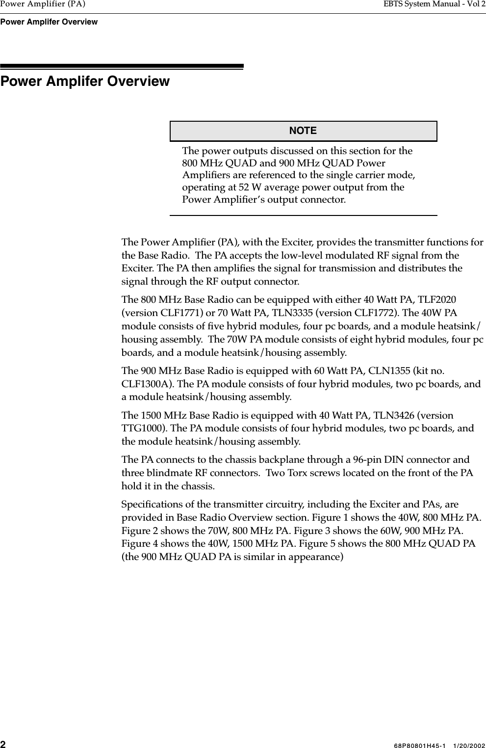 268P80801H45-1   1/20/2002Power Amplifier (PA) EBTS System Manual - Vol 2Power Amplifer Overview Power Amplifer Overview    NOTEThe power outputs discussed on this section for the 800 MHz QUAD and 900 MHz QUAD Power Ampliﬁers are referenced to the single carrier mode, operating at 52 W average power output from the Power Ampliﬁer’s output connector.The Power Ampliﬁer (PA), with the Exciter, provides the transmitter functions for the Base Radio.  The PA accepts the low-level modulated RF signal from the Exciter. The PA then ampliﬁes the signal for transmission and distributes the signal through the RF output connector. The 800 MHz Base Radio can be equipped with either 40 Watt PA, TLF2020 (version CLF1771) or 70 Watt PA, TLN3335 (version CLF1772). The 40W PA module consists of ﬁve hybrid modules, four pc boards, and a module heatsink/housing assembly.  The 70W PA module consists of eight hybrid modules, four pc boards, and a module heatsink/housing assembly. The 900 MHz Base Radio is equipped with 60 Watt PA, CLN1355 (kit no.  CLF1300A). The PA module consists of four hybrid modules, two pc boards, and a module heatsink/housing assembly.  The 1500 MHz Base Radio is equipped with 40 Watt PA, TLN3426 (version TTG1000). The PA module consists of four hybrid modules, two pc boards, and the module heatsink/housing assembly. The PA connects to the chassis backplane through a 96-pin DIN connector and three blindmate RF connectors.  Two Torx screws located on the front of the PA hold it in the chassis.Speciﬁcations of the transmitter circuitry, including the Exciter and PAs, are provided in Base Radio Overview section. Figure 1 shows the 40W, 800 MHz PA. Figure 2 shows the 70W, 800 MHz PA. Figure 3 shows the 60W, 900 MHz PA. Figure 4 shows the 40W, 1500 MHz PA. Figure 5 shows the 800 MHz QUAD PA (the 900 MHz QUAD PA is similar in appearance) 