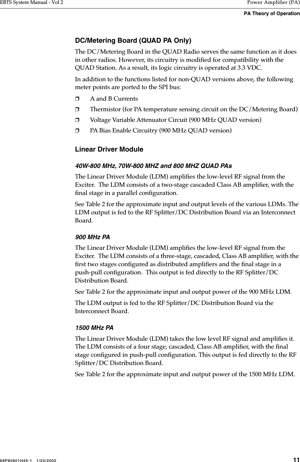 68P80801H45-1   1/20/2002 11EBTS System Manual - Vol 2 Power Amplifier (PA)PA Theory of Operation DC/Metering Board (QUAD PA Only)The DC/Metering Board in the QUAD Radio serves the same function as it does in other radios. However, its circuitry is modiﬁed for compatibility with the QUAD Station. As a result, its logic circuitry is operated at 3.3 VDC.In addition to the functions listed for non-QUAD versions above, the following meter points are ported to the SPI bus:❐A and B Currents❐Thermistor (for PA temperature sensing circuit on the DC/Metering Board)❐Voltage Variable Attenuator Circuit (900 MHz QUAD version)❐PA Bias Enable Circuitry (900 MHz QUAD version)Linear Driver Module40W-800 MHz, 70W-800 MHZ and 800 MHZ QUAD PAsThe Linear Driver Module (LDM) ampliﬁes the low-level RF signal from the Exciter.  The LDM consists of a two-stage cascaded Class AB ampliﬁer, with the ﬁnal stage in a parallel conﬁguration. See Table 2 for the approximate input and output levels of the various LDMs. The LDM output is fed to the RF Splitter/DC Distribution Board via an Interconnect Board.900 MHz PAThe Linear Driver Module (LDM) ampliﬁes the low-level RF signal from the Exciter.  The LDM consists of a three-stage, cascaded, Class AB ampliﬁer, with the ﬁrst two stages conﬁgured as distributed ampliﬁers and the ﬁnal stage in a push-pull conﬁguration.  This output is fed directly to the RF Splitter/DC Distribution Board.See Table 2 for the approximate input and output power of the 900 MHz LDM.The LDM output is fed to the RF Splitter/DC Distribution Board via the Interconnect Board.1500 MHz PAThe Linear Driver Module (LDM) takes the low level RF signal and ampliﬁes it. The LDM consists of a four stage, cascaded, Class AB ampliﬁer, with the ﬁnal stage conﬁgured in push-pull conﬁguration. This output is fed directly to the RF Splitter/DC Distribution Board.See Table 2 for the approximate input and output power of the 1500 MHz LDM.