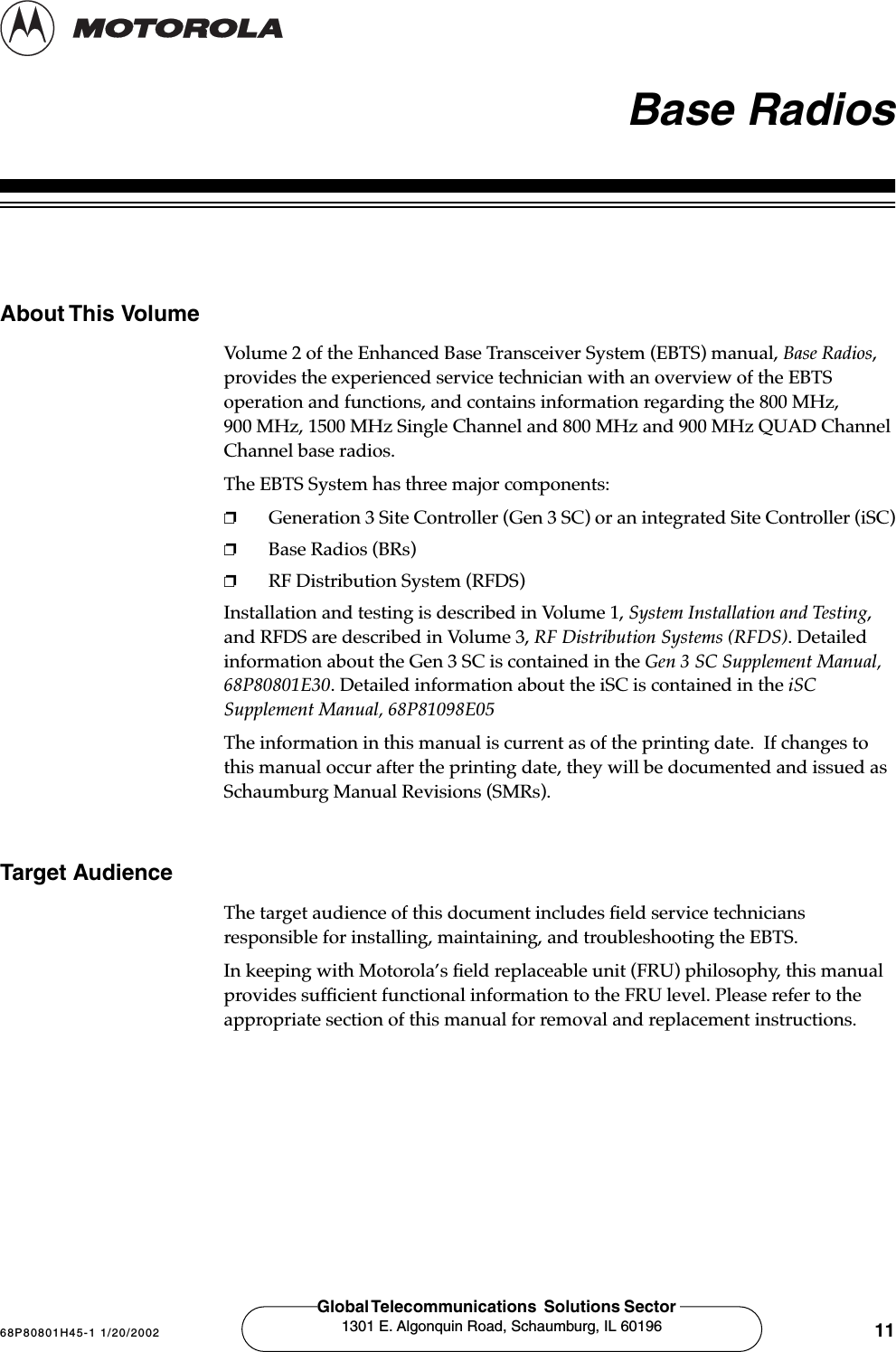 68P80801H45-1 1/20/2002 11Global Telecommunications  Solutions Sector 1301 E. Algonquin Road, Schaumburg, IL 60196 Base RadiosAbout This VolumeVolume 2 of the Enhanced Base Transceiver System (EBTS) manual, Base Radios, provides the experienced service technician with an overview of the EBTS operation and functions, and contains information regarding the 800 MHz, 900 MHz, 1500 MHz Single Channel and 800 MHz and 900 MHz QUAD Channel Channel base radios.   The EBTS System has three major components:❐Generation 3 Site Controller (Gen 3 SC) or an integrated Site Controller (iSC)❐Base Radios (BRs)❐RF Distribution System (RFDS)Installation and testing is described in Volume 1, System Installation and Testing, and RFDS are described in Volume 3, RF Distribution Systems (RFDS). Detailed information about the Gen 3 SC is contained in the Gen 3 SC Supplement Manual, 68P80801E30. Detailed information about the iSC is contained in the iSC Supplement Manual, 68P81098E05The information in this manual is current as of the printing date.  If changes to this manual occur after the printing date, they will be documented and issued as Schaumburg Manual Revisions (SMRs). Target AudienceThe target audience of this document includes ﬁeld service technicians responsible for installing, maintaining, and troubleshooting the EBTS. In keeping with Motorola’s ﬁeld replaceable unit (FRU) philosophy, this manual provides sufﬁcient functional information to the FRU level. Please refer to the appropriate section of this manual for removal and replacement instructions. 