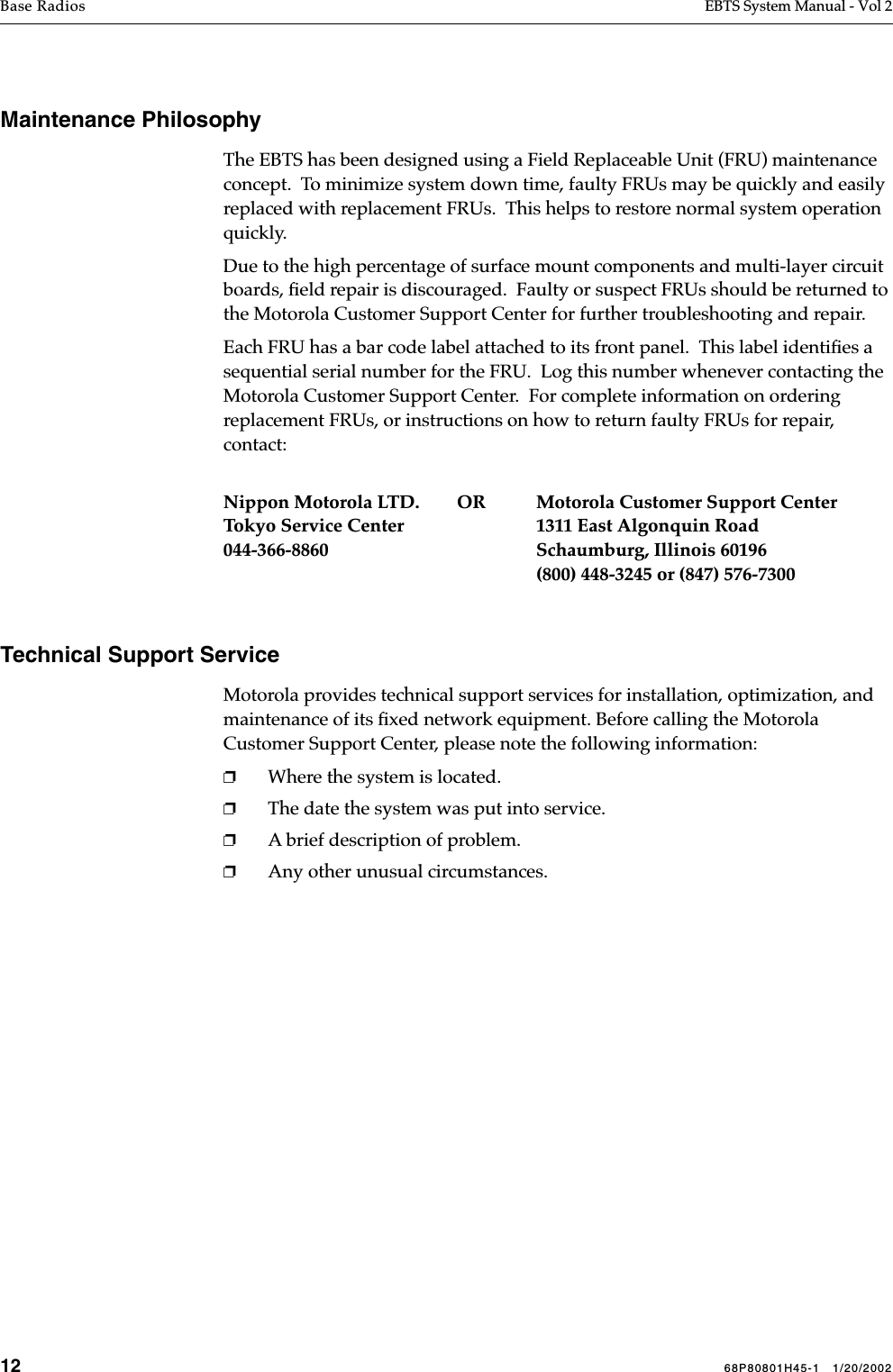 12 68P80801H45-1   1/20/2002Base Radios EBTS System Manual - Vol 2 Maintenance PhilosophyThe EBTS has been designed using a Field Replaceable Unit (FRU) maintenance concept.  To minimize system down time, faulty FRUs may be quickly and easily replaced with replacement FRUs.  This helps to restore normal system operation quickly.Due to the high percentage of surface mount components and multi-layer circuit boards, ﬁeld repair is discouraged.  Faulty or suspect FRUs should be returned to the Motorola Customer Support Center for further troubleshooting and repair.Each FRU has a bar code label attached to its front panel.  This label identiﬁes a sequential serial number for the FRU.  Log this number whenever contacting the Motorola Customer Support Center.  For complete information on ordering replacement FRUs, or instructions on how to return faulty FRUs for repair, contact:Nippon Motorola LTD.        OR Motorola Customer Support CenterTokyo Service Center 1311 East Algonquin Road044-366-8860 Schaumburg, Illinois 60196(800) 448-3245 or (847) 576-7300Technical Support ServiceMotorola provides technical support services for installation, optimization, and maintenance of its ﬁxed network equipment. Before calling the Motorola Customer Support Center, please note the following information:❐Where the system is located.❐The date the system was put into service.❐A brief description of problem. ❐Any other unusual circumstances.