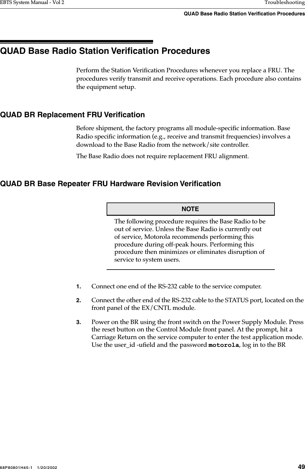 68P80801H45-1   1/20/2002 49EBTS System Manual - Vol 2 TroubleshootingQUAD Base Radio Station Verification Procedures QUAD Base Radio Station Veriﬁcation ProceduresPerform the Station Veriﬁcation Procedures whenever you replace a FRU. The procedures verify transmit and receive operations. Each procedure also contains the equipment setup.QUAD BR Replacement FRU VeriﬁcationBefore shipment, the factory programs all module-speciﬁc information. Base Radio speciﬁc information (e.g., receive and transmit frequencies) involves a download to the Base Radio from the network/site controller.The Base Radio does not require replacement FRU alignment. QUAD BR Base Repeater FRU Hardware Revision VeriﬁcationNOTEThe following procedure requires the Base Radio to be out of service. Unless the Base Radio is currently out of service, Motorola recommends performing this procedure during off-peak hours. Performing this procedure then minimizes or eliminates disruption of service to system users.1. Connect one end of the RS-232 cable to the service computer.2. Connect the other end of the RS-232 cable to the STATUS port, located on the front panel of the EX/CNTL module.3. Power on the BR using the front switch on the Power Supply Module. Press the reset button on the Control Module front panel. At the prompt, hit a Carriage Return on the service computer to enter the test application mode. Use the user_id -uﬁeld and the password motorola, log in to the BR