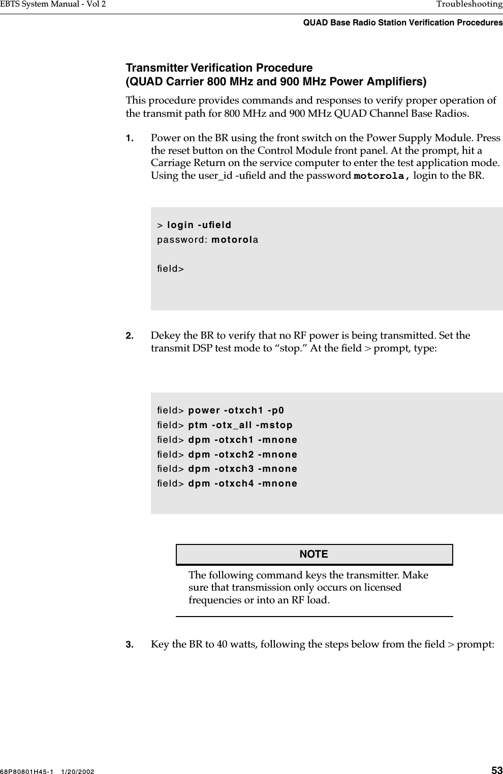 68P80801H45-1   1/20/2002 53EBTS System Manual - Vol 2 TroubleshootingQUAD Base Radio Station Verification Procedures Transmitter Veriﬁcation Procedure(QUAD Carrier 800 MHz and 900 MHz Power Ampliﬁers)This procedure provides commands and responses to verify proper operation of the transmit path for 800 MHz and 900 MHz QUAD Channel Base Radios. 1. Power on the BR using the front switch on the Power Supply Module. Press the reset button on the Control Module front panel. At the prompt, hit a Carriage Return on the service computer to enter the test application mode. Using the user_id -uﬁeld and the password motorola, login to the BR.2. Dekey the BR to verify that no RF power is being transmitted. Set the transmit DSP test mode to “stop.” At the ﬁeld &gt; prompt, type: NOTEThe following command keys the transmitter. Make sure that transmission only occurs on licensed frequencies or into an RF load. 3. Key the BR to 40 watts, following the steps below from the ﬁeld &gt; prompt: &gt; login -uﬁeldpassword: motorolaﬁeld&gt;ﬁeld&gt; power -otxch1 -p0 ﬁeld&gt; ptm -otx_all -mstopﬁeld&gt; dpm -otxch1 -mnoneﬁeld&gt; dpm -otxch2 -mnoneﬁeld&gt; dpm -otxch3 -mnoneﬁeld&gt; dpm -otxch4 -mnone