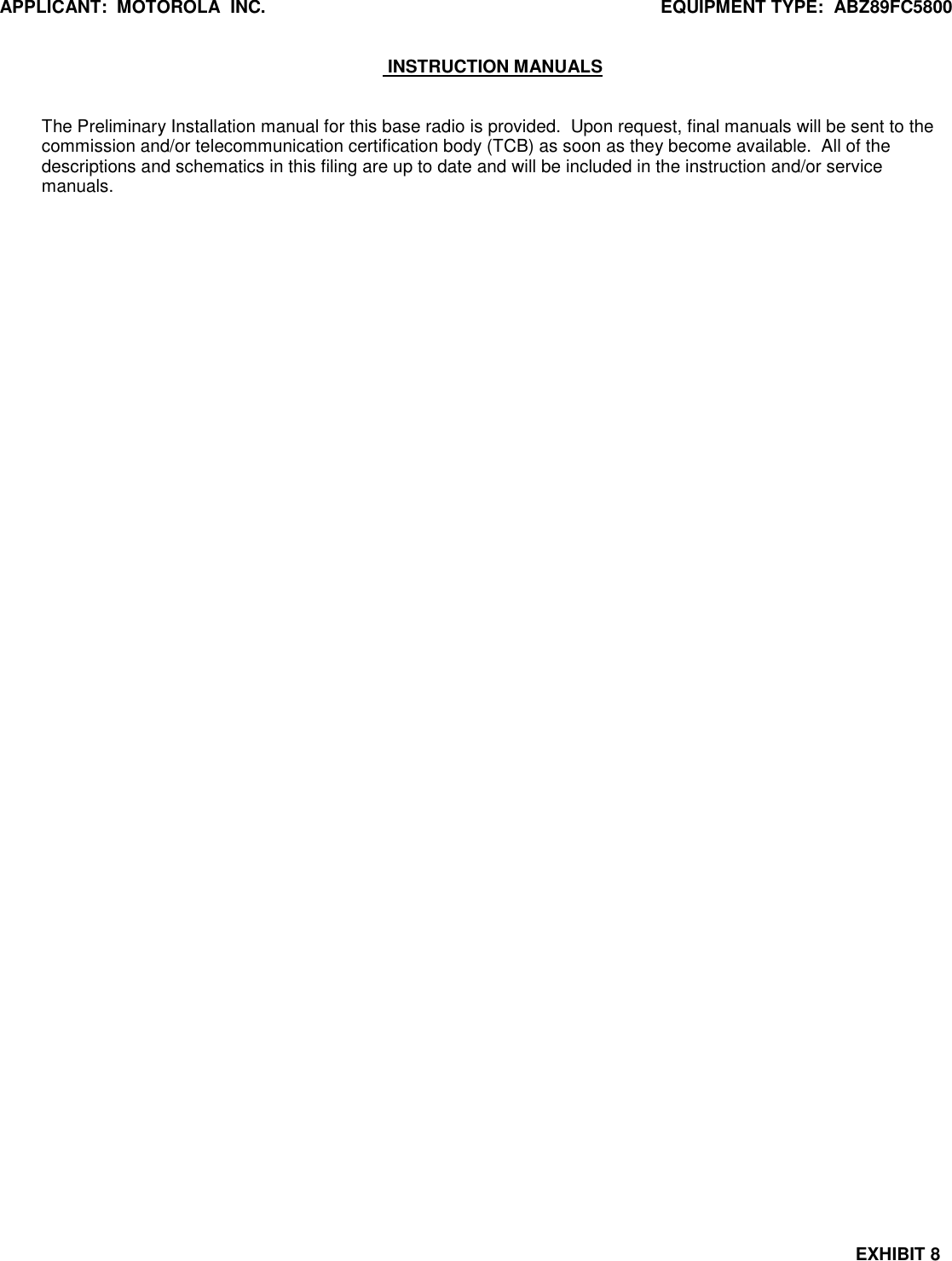 APPLICANT:  MOTOROLA  INC.  EQUIPMENT TYPE:  ABZ89FC5800  EXHIBIT 8   INSTRUCTION MANUALS   The Preliminary Installation manual for this base radio is provided.  Upon request, final manuals will be sent to the commission and/or telecommunication certification body (TCB) as soon as they become available.  All of the descriptions and schematics in this filing are up to date and will be included in the instruction and/or service manuals.   