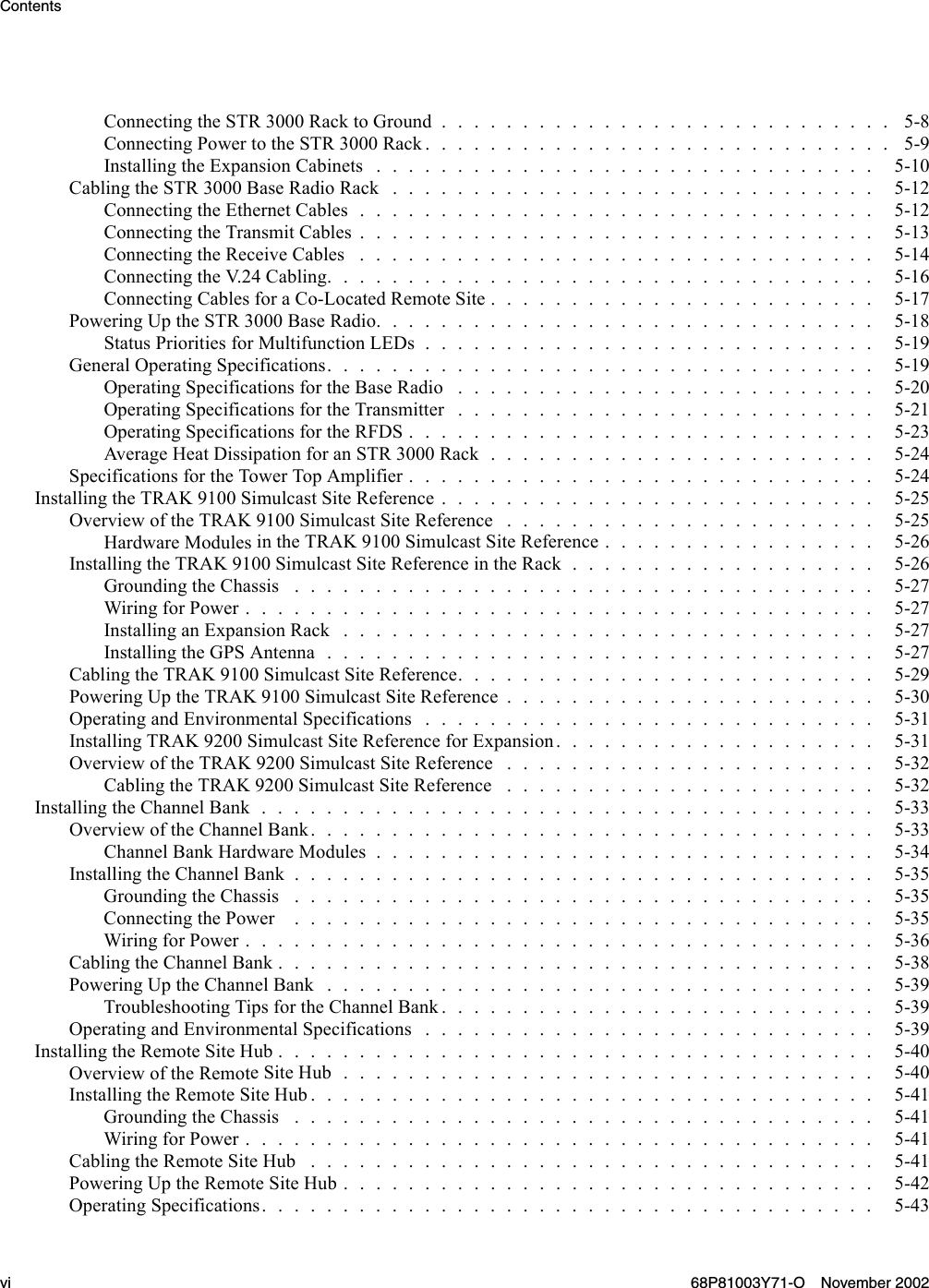 ContentsConnectingtheSTR3000RacktoGround............................ 5-8Connecting PowertotheSTR3000Rack............................. 5-9InstallingtheExpansionCabinets............................... 5-10CablingtheSTR3000BaseRadioRack.............................. 5-12Connecting theEthernetCables................................ 5-12ConnectingtheTransmitCables................................ 5-13Connecting the Receive Cables . . . . . . . . . . . . . . . . . . . . . . . . . . . . . . . . 5-14Connecting the V.24Cabling.................................. 5-16ConnectingCablesforaCo-LocatedRemoteSite........................ 5-17PoweringUptheSTR3000BaseRadio............................... 5-18Status PrioritiesforMultifunctionLEDs............................ 5-19GeneralOperatingSpecifications.................................. 5-19OperatingSpecificationsfortheBaseRadio .......................... 5-20Operating SpecificationsfortheTransmitter .......................... 5-21OperatingSpecificationsfortheRFDS............................. 5-23AverageHeatDissipationforanSTR3000Rack........................ 5-24Specifications fortheTowerTopAmplifier............................. 5-24InstallingtheTRAK9100SimulcastSiteReference........................... 5-25OverviewoftheTRAK9100SimulcastSiteReference ....................... 5-25Hardware Modules intheTRAK9100SimulcastSiteReference................. 5-26InstallingtheTRAK9100SimulcastSiteReferenceintheRack................... 5-26GroundingtheChassis .................................... 5-27WiringforPower....................................... 5-27InstallinganExpansionRack................................. 5-27InstallingtheGPSAntenna.................................. 5-27Cabling the TRAK 9100SimulcastSiteReference.......................... 5-29PoweringUptheTRAK9100SimulcastSiteReference....................... 5-30OperatingandEnvironmentalSpecifications............................ 5-31Installing TRAK 9200SimulcastSiteReferenceforExpansion.................... 5-31OverviewoftheTRAK9200SimulcastSiteReference ....................... 5-32CablingtheTRAK9200SimulcastSiteReference ....................... 5-32Installing the ChannelBank...................................... 5-33OverviewoftheChannelBank................................... 5-33ChannelBankHardwareModules............................... 5-34Installing the ChannelBank.................................... 5-35GroundingtheChassis .................................... 5-35ConnectingthePower .................................... 5-35WiringforPower....................................... 5-36CablingtheChannelBank..................................... 5-38PoweringUptheChannelBank.................................. 5-39Troubleshooting TipsfortheChannelBank........................... 5-39OperatingandEnvironmentalSpecifications............................ 5-39InstallingtheRemoteSiteHub..................................... 5-40Overview of the RemoteSiteHub................................. 5-40InstallingtheRemoteSiteHub................................... 5-41GroundingtheChassis .................................... 5-41WiringforPower....................................... 5-41CablingtheRemoteSiteHub ................................... 5-41PoweringUptheRemoteSiteHub................................. 5-42Operating Specifications...................................... 5-43vi 68P81003Y71-O November 2002