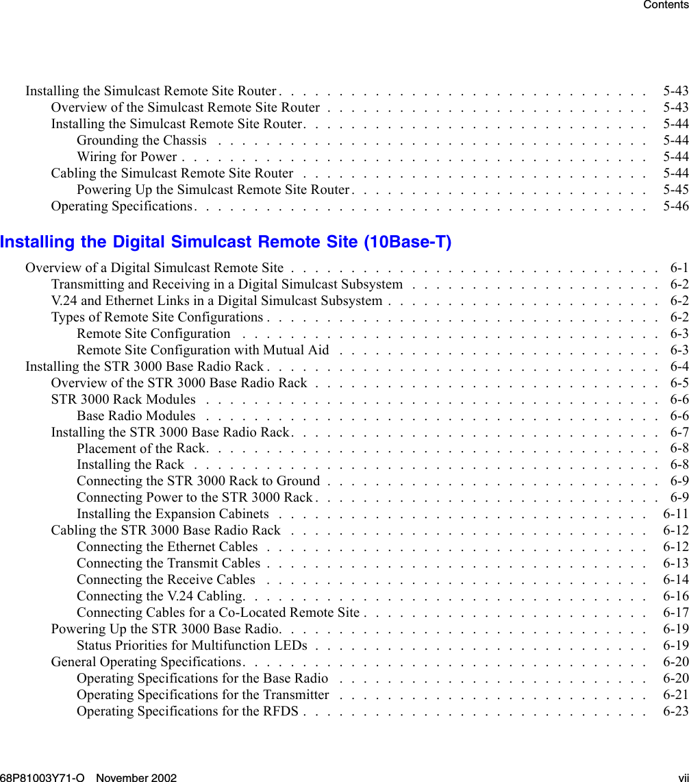 ContentsInstallingtheSimulcastRemoteSiteRouter............................... 5-43Overview of theSimulcastRemoteSiteRouter........................... 5-43InstallingtheSimulcastRemoteSiteRouter............................. 5-44GroundingtheChassis .................................... 5-44Wiring for Power....................................... 5-44CablingtheSimulcastRemoteSiteRouter............................. 5-44PoweringUptheSimulcastRemoteSiteRouter......................... 5-45Operating Specifications...................................... 5-46Installing the Digital Simulcast Remote Site (10Base-T)OverviewofaDigitalSimulcastRemoteSite............................... 6-1Transmitting and Receiving in a Digital Simulcast Subsystem . . . . . . . . . . . . . . . . . . . . . 6-2V.24 and EthernetLinksinaDigitalSimulcastSubsystem....................... 6-2TypesofRemoteSiteConfigurations................................. 6-2RemoteSiteConfiguration ................................... 6-3Remote Site ConfigurationwithMutualAid ........................... 6-3InstallingtheSTR3000BaseRadioRack................................. 6-4OverviewoftheSTR3000BaseRadioRack............................. 6-5STR 3000 Rack Modules ...................................... 6-6BaseRadioModules ...................................... 6-6InstallingtheSTR3000BaseRadioRack............................... 6-7Placement of theRack...................................... 6-8InstallingtheRack....................................... 6-8ConnectingtheSTR3000RacktoGround............................ 6-9Connecting PowertotheSTR3000Rack............................. 6-9InstallingtheExpansionCabinets............................... 6-11CablingtheSTR3000BaseRadioRack.............................. 6-12Connecting the EthernetCables................................ 6-12ConnectingtheTransmitCables................................ 6-13Connecting the Receive Cables . . . . . . . . . . . . . . . . . . . . . . . . . . . . . . . . 6-14Connecting the V.24Cabling.................................. 6-16ConnectingCablesforaCo-LocatedRemoteSite........................ 6-17PoweringUptheSTR3000BaseRadio............................... 6-19Status PrioritiesforMultifunctionLEDs............................ 6-19GeneralOperatingSpecifications.................................. 6-20OperatingSpecificationsfortheBaseRadio .......................... 6-20Operating SpecificationsfortheTransmitter .......................... 6-21OperatingSpecificationsfortheRFDS............................. 6-2368P81003Y71-O November 2002 vii