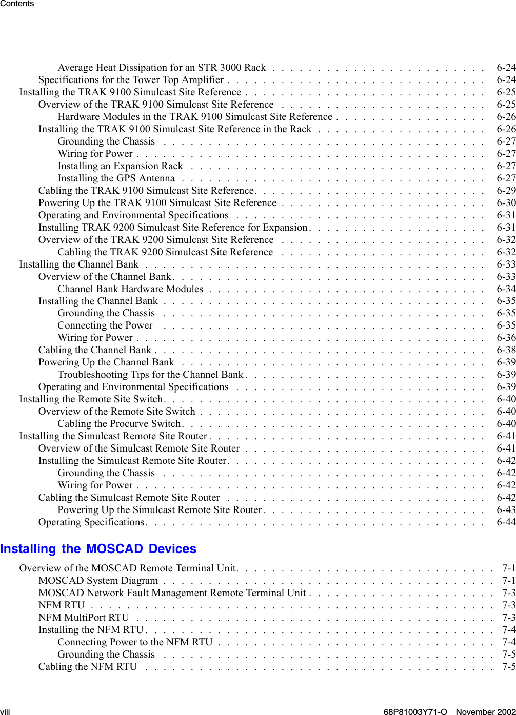 ContentsAverageHeatDissipationforanSTR3000Rack........................ 6-24SpecificationsfortheTowerTopAmplifier............................. 6-24InstallingtheTRAK9100SimulcastSiteReference........................... 6-25OverviewoftheTRAK9100SimulcastSiteReference ....................... 6-25Hardware ModulesintheTRAK9100SimulcastSiteReference................. 6-26InstallingtheTRAK9100SimulcastSiteReferenceintheRack................... 6-26GroundingtheChassis .................................... 6-27Wiring for Power....................................... 6-27InstallinganExpansionRack................................. 6-27InstallingtheGPSAntenna.................................. 6-27Cabling the TRAK9100SimulcastSiteReference.......................... 6-29PoweringUptheTRAK9100SimulcastSiteReference....................... 6-30OperatingandEnvironmentalSpecifications............................ 6-31Installing TRAK 9200SimulcastSiteReferenceforExpansion.................... 6-31OverviewoftheTRAK9200SimulcastSiteReference ....................... 6-32CablingtheTRAK9200SimulcastSiteReference ....................... 6-32Installing the ChannelBank...................................... 6-33OverviewoftheChannelBank................................... 6-33ChannelBankHardwareModules............................... 6-34Installing the ChannelBank.................................... 6-35GroundingtheChassis .................................... 6-35ConnectingthePower .................................... 6-35WiringforPower....................................... 6-36CablingtheChannelBank..................................... 6-38PoweringUptheChannelBank.................................. 6-39Troubleshooting TipsfortheChannelBank........................... 6-39OperatingandEnvironmentalSpecifications............................ 6-39InstallingtheRemoteSiteSwitch.................................... 6-40Overview of the RemoteSiteSwitch................................ 6-40CablingtheProcurveSwitch.................................. 6-40InstallingtheSimulcastRemoteSiteRouter............................... 6-41Overview of the SimulcastRemoteSiteRouter........................... 6-41InstallingtheSimulcastRemoteSiteRouter............................. 6-42GroundingtheChassis .................................... 6-42WiringforPower....................................... 6-42CablingtheSimulcastRemoteSiteRouter............................. 6-42PoweringUptheSimulcastRemoteSiteRouter......................... 6-43Operating Specifications...................................... 6-44Installing the MOSCAD DevicesOverviewoftheMOSCADRemoteTerminalUnit............................. 7-1MOSCADSystemDiagram..................................... 7-1MOSCAD Network FaultManagementRemoteTerminalUnit..................... 7-3NFMRTU............................................. 7-3NFMMultiPortRTU........................................ 7-3Installing the NFM RTU....................................... 7-4ConnectingPowertotheNFMRTU............................... 7-4GroundingtheChassis ..................................... 7-5CablingtheNFMRTU ....................................... 7-5viii 68P81003Y71-O November 2002
