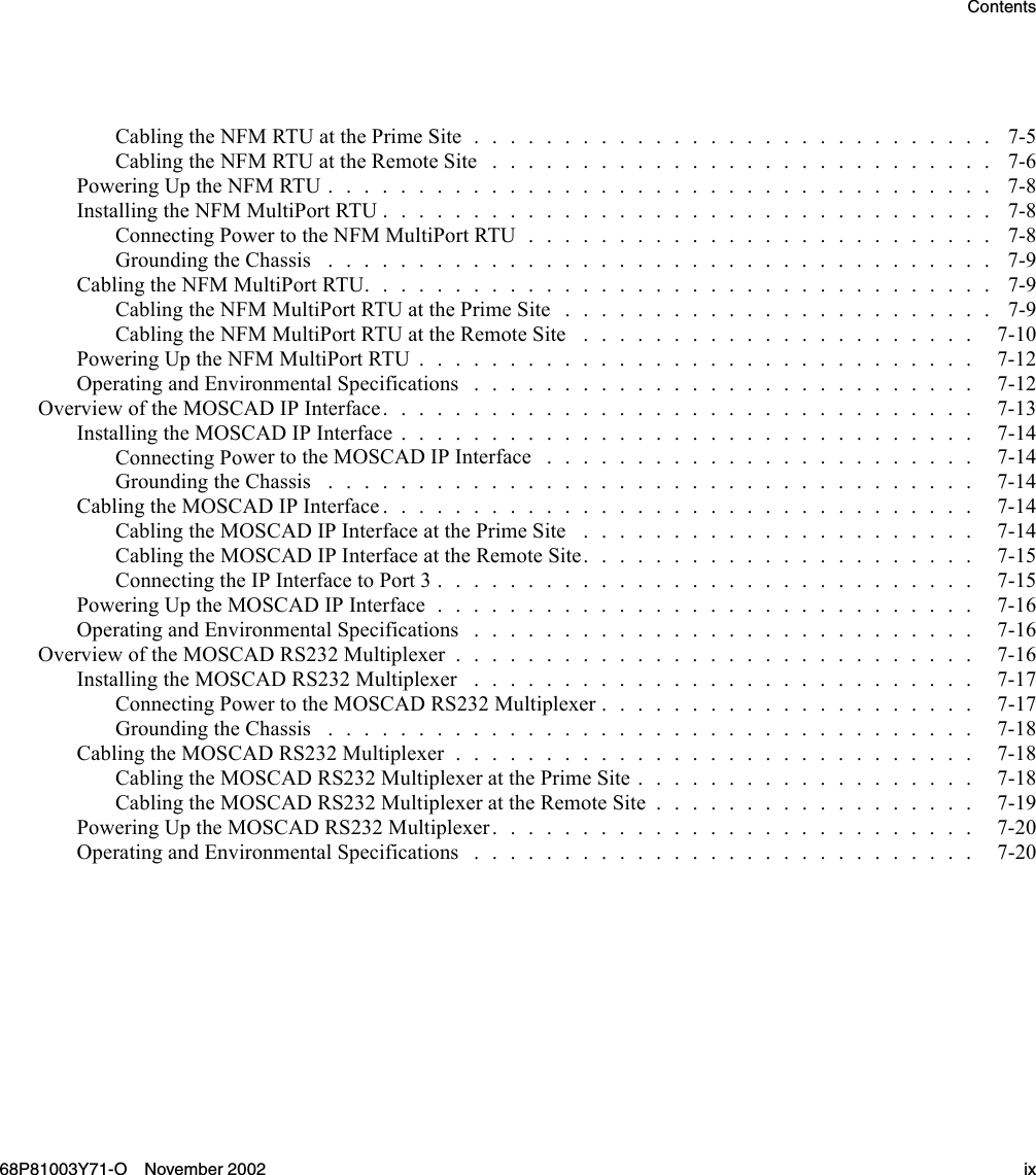 ContentsCablingtheNFMRTUatthePrimeSite............................. 7-5Cabling the NFMRTUattheRemoteSite ............................ 7-6PoweringUptheNFMRTU..................................... 7-8InstallingtheNFMMultiPortRTU.................................. 7-8Connecting PowertotheNFMMultiPortRTU.......................... 7-8GroundingtheChassis ..................................... 7-9CablingtheNFMMultiPortRTU................................... 7-9Cabling the NFMMultiPortRTUatthePrimeSite........................ 7-9CablingtheNFMMultiPortRTUattheRemoteSite ...................... 7-10PoweringUptheNFMMultiPortRTU............................... 7-12Operating and EnvironmentalSpecifications............................ 7-12OverviewoftheMOSCADIPInterface................................. 7-13InstallingtheMOSCADIPInterface................................ 7-14Connecting PowertotheMOSCADIPInterface ........................ 7-14GroundingtheChassis .................................... 7-14CablingtheMOSCADIPInterface................................. 7-14Cabling the MOSCADIPInterfaceatthePrimeSite ...................... 7-14CablingtheMOSCADIPInterfaceattheRemoteSite...................... 7-15ConnectingtheIPInterfacetoPort3.............................. 7-15Powering Up the MOSCADIPInterface.............................. 7-16OperatingandEnvironmentalSpecifications............................ 7-16OverviewoftheMOSCADRS232Multiplexer............................. 7-16Installing the MOSCADRS232Multiplexer ............................ 7-17ConnectingPowertotheMOSCADRS232Multiplexer..................... 7-17GroundingtheChassis .................................... 7-18Cabling the MOSCADRS232Multiplexer............................. 7-18CablingtheMOSCADRS232MultiplexeratthePrimeSite................... 7-18CablingtheMOSCADRS232MultiplexerattheRemoteSite.................. 7-19Powering Up the MOSCADRS232Multiplexer........................... 7-20OperatingandEnvironmentalSpecifications............................ 7-2068P81003Y71-O November 2002 ix