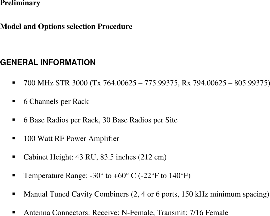 Preliminary   Model and Options selection Procedure   GENERAL INFORMATION  ! 700 MHz STR 3000 (Tx 764.00625 – 775.99375, Rx 794.00625 – 805.99375)   ! 6 Channels per Rack   ! 6 Base Radios per Rack, 30 Base Radios per Site   ! 100 Watt RF Power Amplifier   ! Cabinet Height: 43 RU, 83.5 inches (212 cm)   ! Temperature Range: -30° to +60° C (-22°F to 140°F)  ! Manual Tuned Cavity Combiners (2, 4 or 6 ports, 150 kHz minimum spacing)   ! Antenna Connectors: Receive: N-Female, Transmit: 7/16 Female        