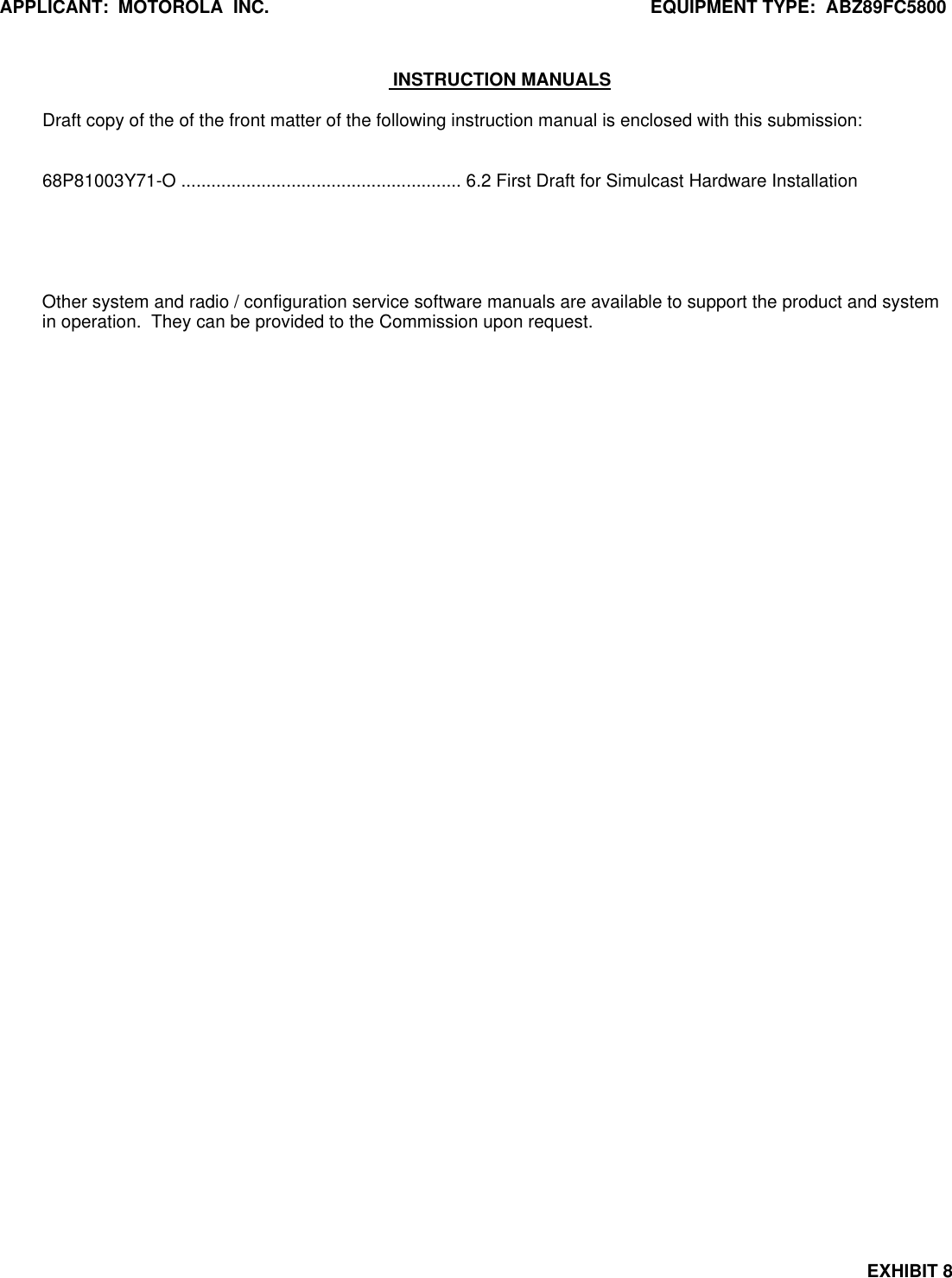 APPLICANT:  MOTOROLA  INC. EQUIPMENT TYPE:  ABZ89FC5800EXHIBIT 8 INSTRUCTION MANUALSDraft copy of the of the front matter of the following instruction manual is enclosed with this submission:68P81003Y71-O ........................................................ 6.2 First Draft for Simulcast Hardware InstallationOther system and radio / configuration service software manuals are available to support the product and systemin operation.  They can be provided to the Commission upon request.