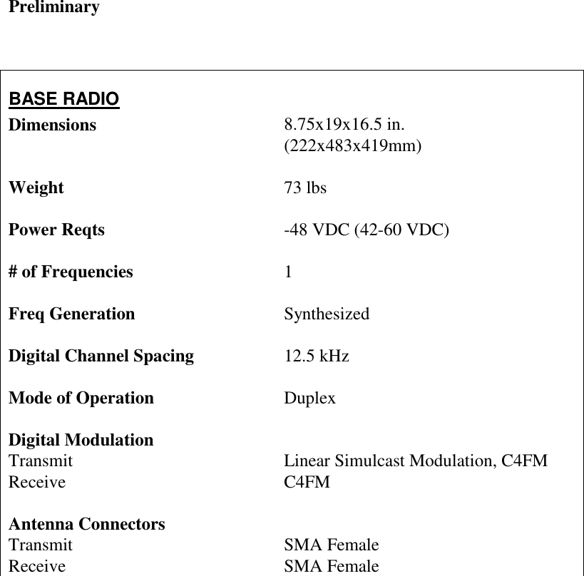 Preliminary    BASE RADIO Dimensions    Weight    Power Reqts      # of Frequencies  Freq Generation    Digital Channel Spacing  Mode of Operation     Digital Modulation Transmit         Receive                         Antenna Connectors  Transmit    Receive      8.75x19x16.5 in. (222x483x419mm)  73 lbs   -48 VDC (42-60 VDC)    1  Synthesized  12.5 kHz  Duplex   Linear Simulcast Modulation, C4FM   C4FM    SMA Female SMA Female 