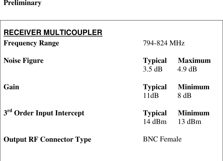 Preliminary   RECEIVER MULTICOUPLER Frequency Range  Noise Figure   Gain   3rd Order Input Intercept   Output RF Connector Type  794-824 MHz  Typical      Maximum 3.5 dB        4.9 dB  Typical      Minimum 11dB          8 dB  Typical      Minimum 14 dBm      13 dBm  BNC Female     