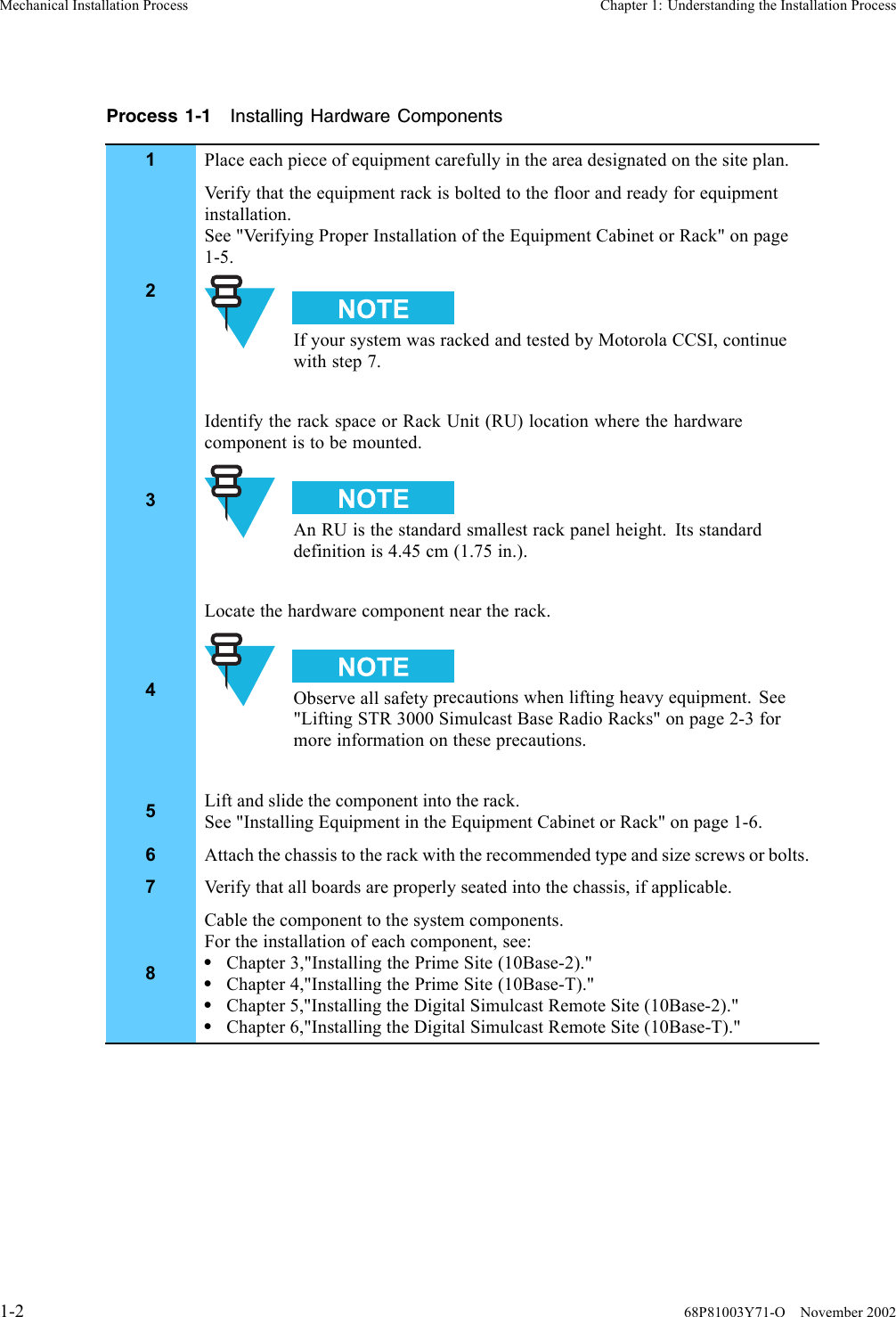 Mechanical Installation Process Chapter 1: Understanding the Installation ProcessProcess 1-1 Installing Hardware Components1Place each piece of equipment carefully in the area designated on the site plan.2Verify that the equipment rack is bolted to the floor and ready for equipmentinstallation.See &quot;Verifying Proper Installation of the Equipment Cabinet or Rack&quot; on page1-5.If your system was racked and tested by Motorola CCSI, continuewith step 7.3Identify the rack space or Rack Unit (RU) location where the hardwarecomponent is to be mounted.An RU is the standard smallest rack panel height. Its standarddefinition is 4.45 cm (1.75 in.).4Locate the hardware component near the rack.Observe all safety precautions when lifting heavy equipment. See&quot;Lifting STR 3000 Simulcast Base Radio Racks&quot; on page 2-3 formore information on these precautions.5Lift and slide the component into the rack.See &quot;Installing Equipment in the Equipment Cabinet or Rack&quot; on page 1-6.6Attach the chassis to the rack with the recommended type and size screws or bolts.7Verify that all boards are properly seated into the chassis, if applicable.8Cable the component to the system components.For the installation of each component, see:•Chapter 3,&quot;Installing the Prime Site (10Base-2).&quot;•Chapter 4,&quot;Installing the Prime Site (10Base-T).&quot;•Chapter 5,&quot;Installing the Digital Simulcast Remote Site (10Base-2).&quot;•Chapter 6,&quot;Installing the Digital Simulcast Remote Site (10Base-T).&quot;1-2 68P81003Y71-O November 2002