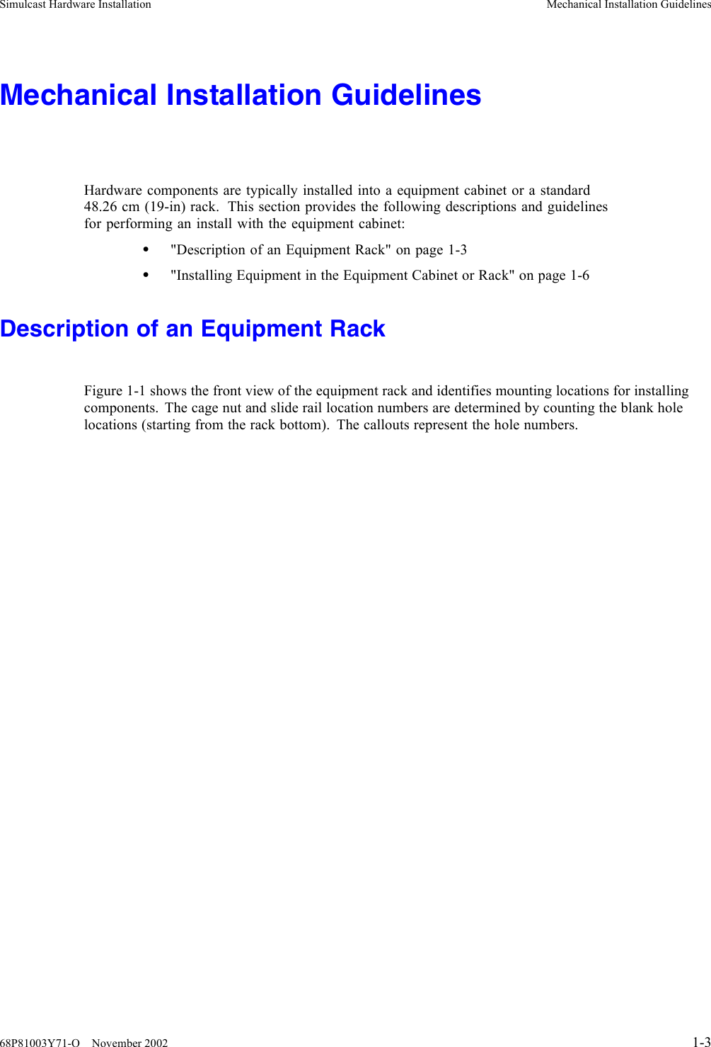 Simulcast Hardware Installation Mechanical Installation GuidelinesMechanical Installation GuidelinesHardware components are typically installed into a equipment cabinet or a standard48.26 cm (19-in) rack. This section provides the following descriptions and guidelinesfor performing an install with the equipment cabinet:•&quot;Description of an Equipment Rack&quot; on page 1-3•&quot;Installing Equipment in the Equipment Cabinet or Rack&quot; on page 1-6Description of an Equipment RackFigure 1-1 shows the front view of the equipment rack and identifies mounting locations for installingcomponents. The cage nut and slide rail location numbers are determined by counting the blank holelocations (starting from the rack bottom). The callouts represent the hole numbers.68P81003Y71-O November 2002 1-3