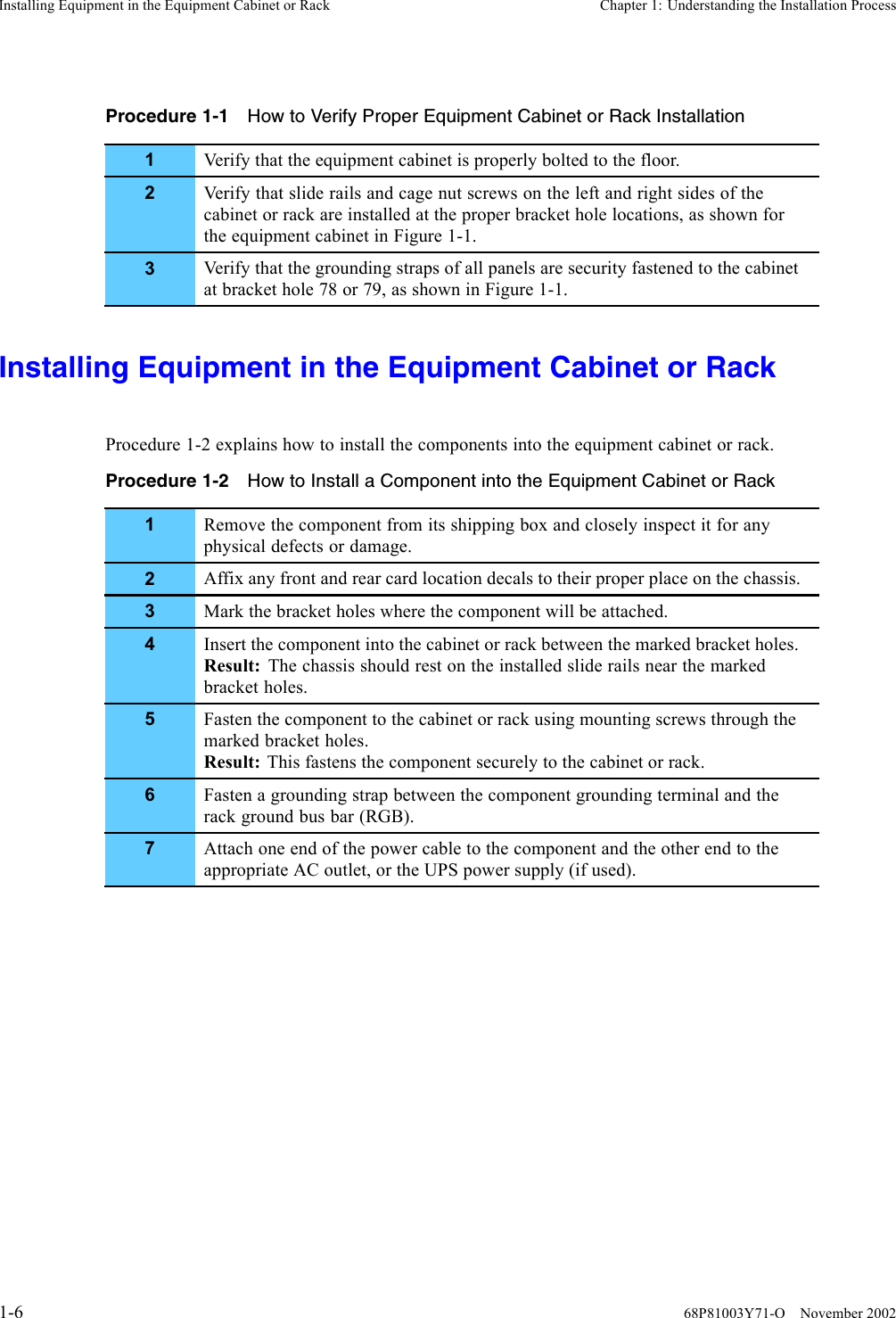 Installing Equipment in the Equipment Cabinet or Rack Chapter 1: Understanding the Installation ProcessProcedure 1-1 How to Verify Proper Equipment Cabinet or Rack Installation1Verify that the equipment cabinet is properly bolted to the floor.2Verify that slide rails and cage nut screws on the left and right sides of thecabinet or rack are installed at the proper bracket hole locations, as shown forthe equipment cabinet in Figure 1-1.3Verify that the grounding straps of all panels are security fastened to the cabinetat bracket hole 78 or 79, as shown in Figure 1-1.Installing Equipment in the Equipment Cabinet or RackProcedure 1-2 explains how to install the components into the equipment cabinet or rack.Procedure 1-2 How to Install a Component into the Equipment Cabinet or Rack1Remove the component from its shipping box and closely inspect it for anyphysical defects or damage.2Affix any front and rear card location decals to their proper place on the chassis.3Mark the bracket holes where the component will be attached.4Insert the component into the cabinet or rack between the marked bracket holes.Result: The chassis should rest on the installed slide rails near the markedbracket holes.5Fasten the component to the cabinet or rack using mounting screws through themarked bracket holes.Result: This fastens the component securely to the cabinet or rack.6Fasten a grounding strap between the component grounding terminal and therack ground bus bar (RGB).7Attach one end of the power cable to the component and the other end to theappropriate AC outlet, or the UPS power supply (if used).1-6 68P81003Y71-O November 2002