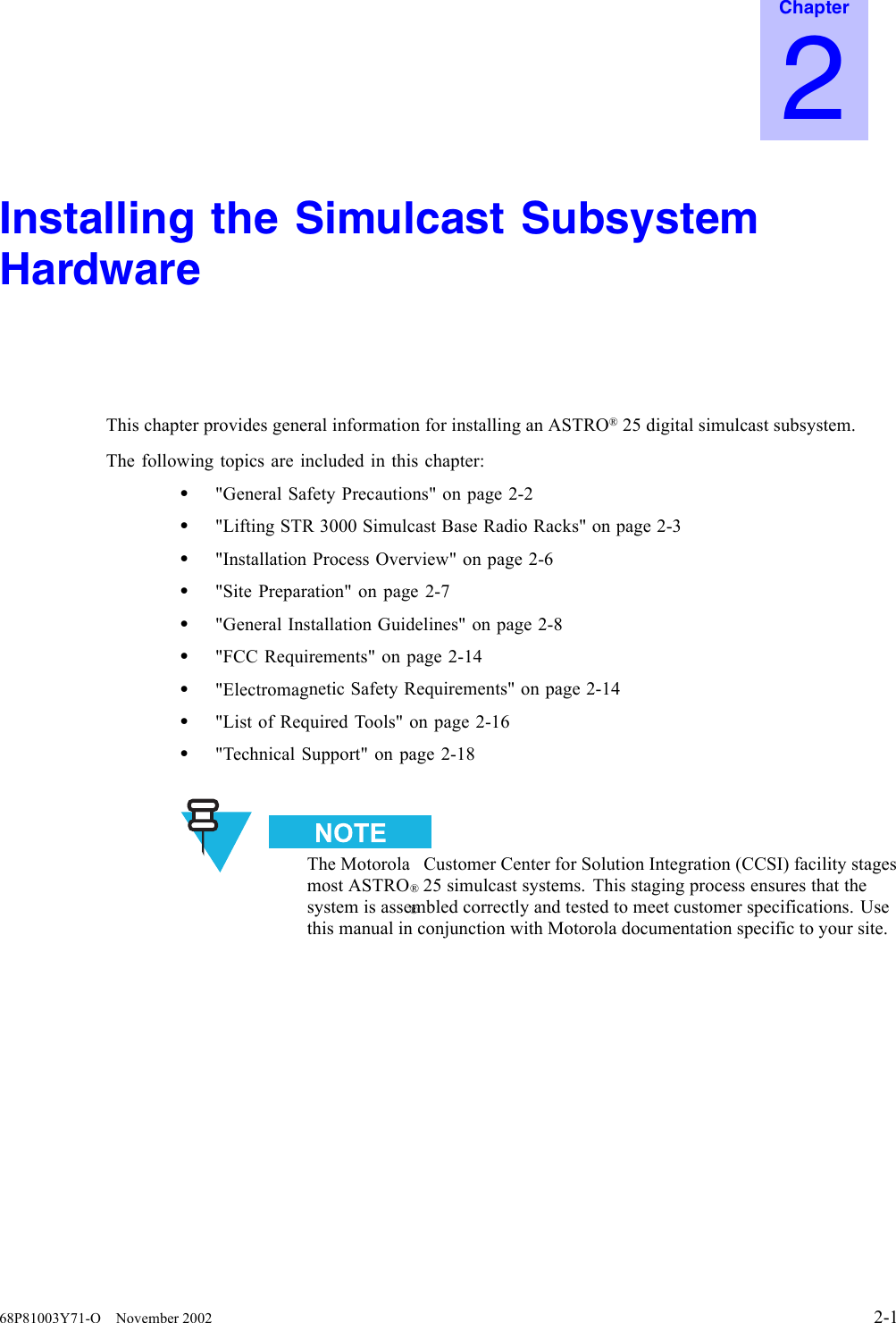 Chapter2Installing the Simulcast SubsystemHardwareThis chapter provides general information for installing an ASTRO®25 digital simulcast subsystem.The following topics are included in this chapter:•&quot;General Safety Precautions&quot; on page 2-2•&quot;Lifting STR 3000 Simulcast Base Radio Racks&quot; on page 2-3•&quot;Installation Process Overview&quot; on page 2-6•&quot;Site Preparation&quot; on page 2-7•&quot;General Installation Guidelines&quot; on page 2-8•&quot;FCC Requirements&quot; on page 2-14•&quot;Electromagnetic Safety Requirements&quot; on page 2-14•&quot;List of Required Tools&quot; on page 2-16•&quot;Technical Support&quot; on page 2-18The Motorola®Customer Center for Solution Integration (CCSI) facility stagesmost ASTRO®25 simulcast systems. This staging process ensures that thesystem is assembled correctly and tested to meet customer specifications. Usethis manual in conjunction with Motorola documentation specific to your site.68P81003Y71-O November 2002 2-1