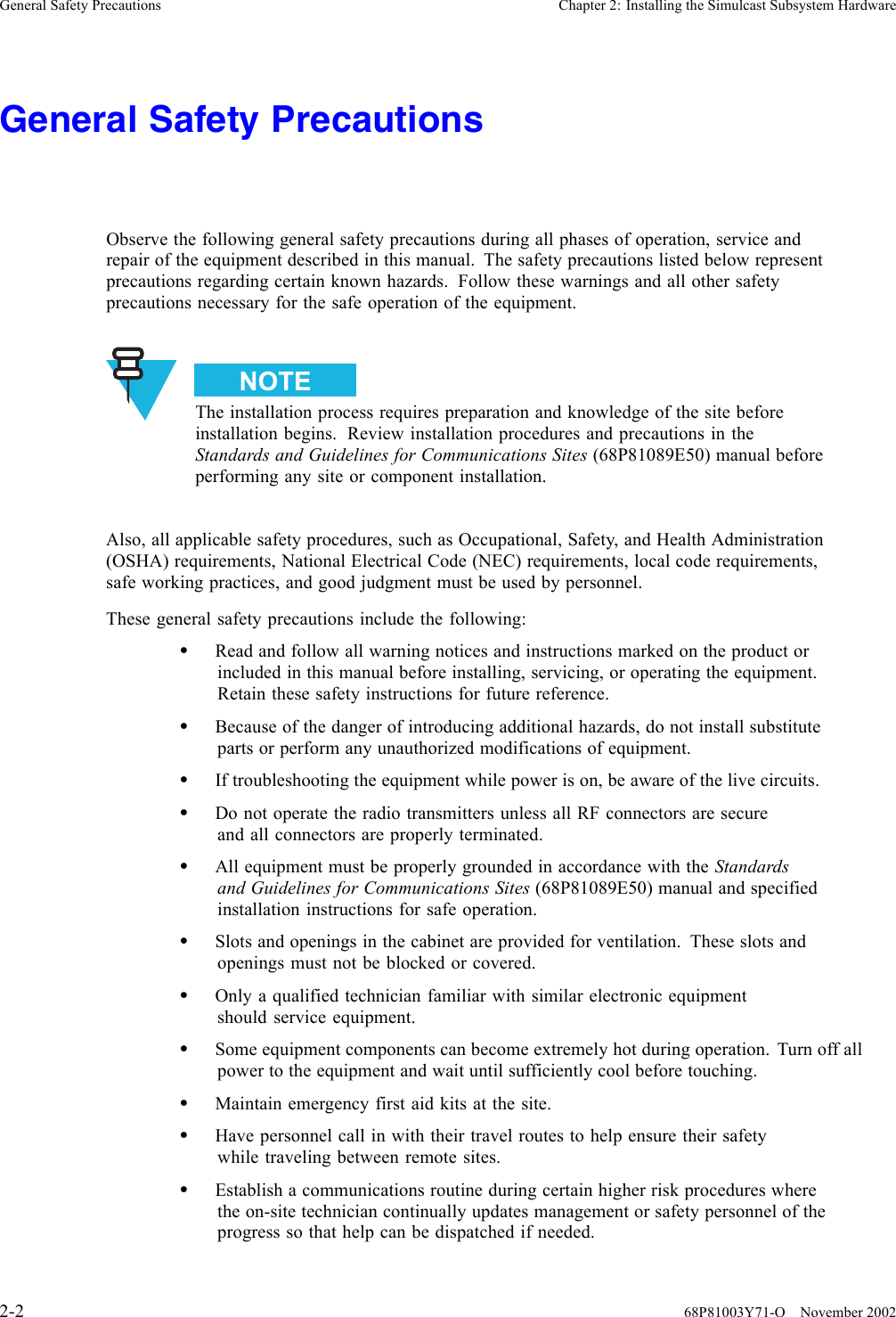 General Safety Precautions Chapter 2: Installing the Simulcast Subsystem HardwareGeneral Safety PrecautionsObserve the following general safety precautions during all phases of operation, service andrepair of the equipment described in this manual. The safety precautions listed below representprecautions regarding certain known hazards. Follow these warnings and all other safetyprecautions necessary for the safe operation of the equipment.The installation process requires preparation and knowledge of the site beforeinstallation begins. Review installation procedures and precautions in theStandards and Guidelines for Communications Sites (68P81089E50) manual beforeperforming any site or component installation.Also, all applicable safety procedures, such as Occupational, Safety, and Health Administration(OSHA) requirements, National Electrical Code (NEC) requirements, local code requirements,safe working practices, and good judgment must be used by personnel.These general safety precautions include the following:•Read and follow all warning notices and instructions marked on the product orincluded in this manual before installing, servicing, or operating the equipment.Retain these safety instructions for future reference.•Because of the danger of introducing additional hazards, do not install substituteparts or perform any unauthorized modifications of equipment.•If troubleshooting the equipment while power is on, be aware of the live circuits.•Do not operate the radio transmitters unless all RF connectors are secureand all connectors are properly terminated.•All equipment must be properly grounded in accordance with the Standardsand Guidelines for Communications Sites (68P81089E50) manual and specifiedinstallation instructions for safe operation.•Slots and openings in the cabinet are provided for ventilation. These slots andopenings must not be blocked or covered.•Only a qualified technician familiar with similar electronic equipmentshould service equipment.•Some equipment components can become extremely hot during operation. Turn off allpower to the equipment and wait until sufficiently cool before touching.•Maintain emergency first aid kits at the site.•Have personnel call in with their travel routes to help ensure their safetywhile traveling between remote sites.•Establish a communications routine during certain higher risk procedures wherethe on-site technician continually updates management or safety personnel of theprogress so that help can be dispatched if needed.2-2 68P81003Y71-O November 2002