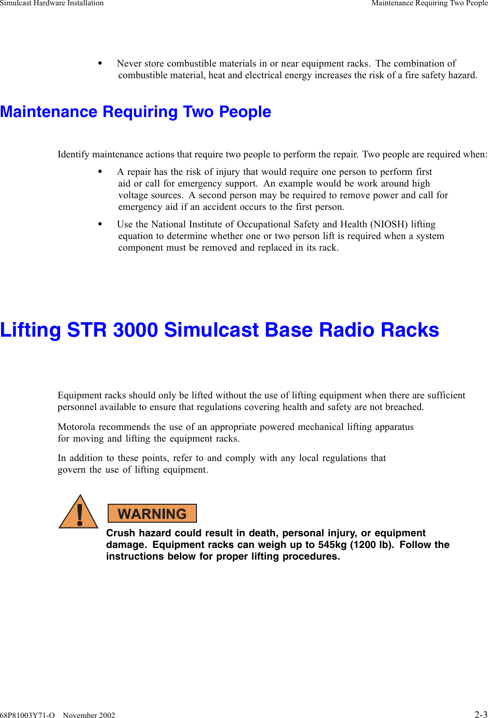 Simulcast Hardware Installation Maintenance Requiring Two People•Never store combustible materials in or near equipment racks. The combination ofcombustible material, heat and electrical energy increases the risk of a fire safety hazard.Maintenance Requiring Two PeopleIdentify maintenance actions that require two people to perform the repair. Two people are required when:•A repair has the risk of injury that would require one person to perform firstaid or call for emergency support. An example would be work around highvoltage sources. A second person may be required to remove power and call foremergency aid if an accident occurs to the first person.•Use the National Institute of Occupational Safety and Health (NIOSH) liftingequation to determine whether one or twopersonliftisrequiredwhenasystemcomponent must be removed and replaced in its rack.Lifting STR 3000 Simulcast Base Radio RacksEquipment racks should only be lifted without the use of lifting equipment when there are sufficientpersonnel available to ensure that regulations covering health and safety are not breached.Motorola recommends the use of an appropriate powered mechanical lifting apparatusfor moving and lifting the equipment racks.In addition to these points, refer to and comply with any local regulations thatgovern the use of lifting equipment.Crush hazard could result in death, personal injury, or equipmentdamage. Equipment racks can weigh up to 545kg (1200 lb). Follow theinstructions below for proper lifting procedures.68P81003Y71-O November 2002 2-3