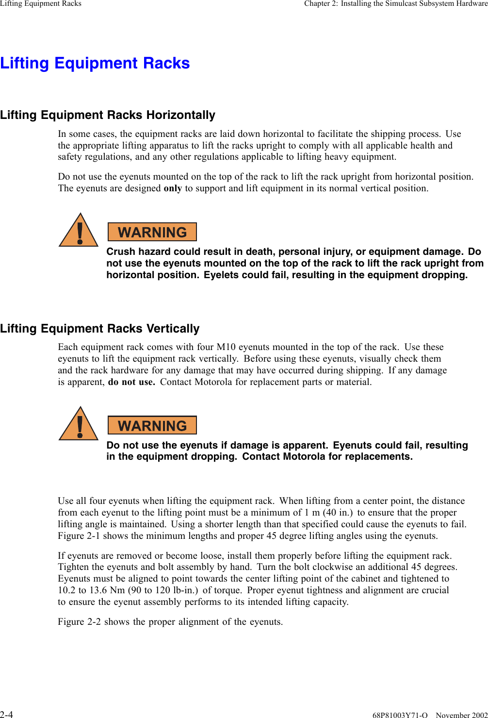 Lifting Equipment Racks Chapter 2: Installing the Simulcast Subsystem HardwareLifting Equipment RacksLifting Equipment Racks HorizontallyIn some cases, the equipment racks are laid down horizontal to facilitate the shipping process. Usethe appropriate lifting apparatus to lift the racks upright to comply with all applicable health andsafety regulations, and any other regulations applicable to lifting heavy equipment.Do not use the eyenuts mounted on the top of the rack to lift the rack upright from horizontal position.The eyenuts are designed only to support and lift equipment in its normal vertical position.Crush hazard could result in death, personal injury, or equipment damage. Donot use the eyenuts mounted on the top of the rack to lift the rack upright fromhorizontal position. Eyelets could fail, resulting in the equipment dropping.Lifting Equipment Racks VerticallyEach equipment rack comes with four M10 eyenuts mounted in the top of the rack. Use theseeyenuts to lift the equipment rack vertically. Before using these eyenuts, visually check themand the rack hardware for any damage that may have occurred during shipping. If any damageis apparent, do not use. Contact Motorola for replacement parts or material.Do not use the eyenuts if damage is apparent. Eyenuts could fail, resultingin the equipment dropping. Contact Motorola for replacements.Use all four eyenuts when lifting the equipment rack. When lifting from a center point, the distancefrom each eyenut to the lifting point must be a minimum of 1 m (40 in.) to ensure that the properlifting angle is maintained. Using a shorter length than that specified could cause the eyenuts to fail.Figure 2-1 shows the minimum lengths and proper 45 degree lifting angles using the eyenuts.If eyenuts are removed or become loose, install them properly before lifting the equipment rack.Tighten the eyenuts and bolt assembly by hand. Turn the bolt clockwise an additional 45 degrees.Eyenuts must be aligned to point towards the center lifting point of the cabinet and tightened to10.2 to 13.6 Nm (90 to 120 lb-in.) of torque. Proper eyenut tightness and alignment are crucialto ensure the eyenut assembly performs to its intended lifting capacity.Figure 2-2 shows the proper alignment of the eyenuts.2-4 68P81003Y71-O November 2002