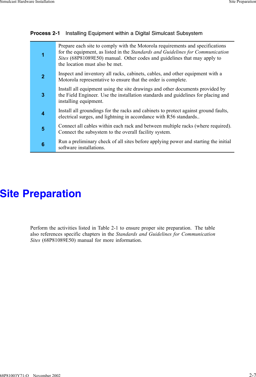 Simulcast Hardware Installation Site PreparationProcess 2-1 Installing Equipment within a Digital Simulcast Subsystem1Prepare each site to comply with the Motorola requirements and specificationsfor the equipment, as listed in the Standards and Guidelines for CommunicationSites (68P81089E50) manual. Other codes and guidelines that may apply tothe location must also be met.2Inspect and inventory all racks, cabinets, cables, and other equipment with aMotorola representative to ensure that the order is complete.3Install all equipment using the site drawings and other documents provided bythe Field Engineer. Use the installation standards and guidelines for placing andinstalling equipment.4Install all groundings for the racks and cabinets to protect against ground faults,electrical surges, and lightning in accordance with R56 standards..5Connect all cables within each rack and between multiple racks (where required).Connect the subsystem to the overall facility system.6Run a preliminary check of all sites before applying power and starting the initialsoftware installations.Site PreparationPerformtheactivitieslistedinTable2-1toensure proper site preparation. The tablealso references specific chapters in the Standards and Guidelines for CommunicationSites (68P81089E50) manual for more information.68P81003Y71-O November 2002 2-7