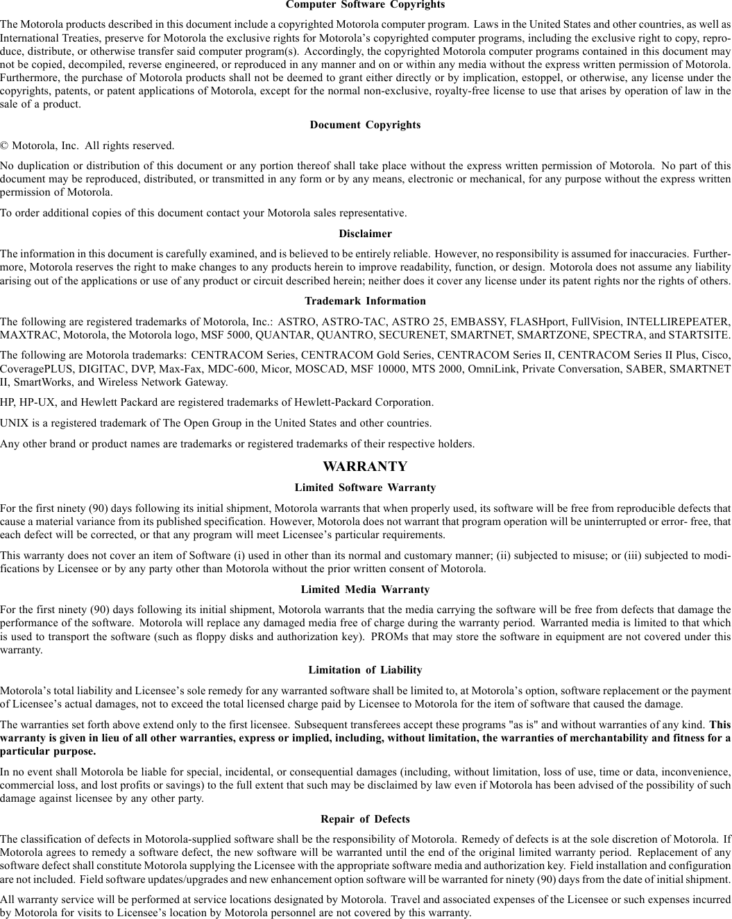 Computer Software CopyrightsThe Motorola products described in this document include a copyrighted Motorola computer program. Laws in the United States and other countries, as well asInternational Treaties, preserve for Motorola the exclusive rights for Motorola’s copyrighted computer programs, including the exclusive right to copy, repro-duce, distribute, or otherwise transfer said computer program(s). Accordingly, the copyrighted Motorola computer programs contained in this document maynot be copied, decompiled, reverse engineered, or reproduced in any manner and on or within any media without the express written permission of Motorola.Furthermore, the purchase of Motorola products shall not be deemed to grant either directly or by implication, estoppel, or otherwise, any license under thecopyrights, patents, or patent applications of Motorola, except for the normal non-exclusive, royalty-free license to use that arises by operation of law in thesale of a product.Document Copyrights© Motorola, Inc. All rights reserved.No duplication or distribution of this document or any portion thereof shall take place without the express written permission of Motorola. No part of thisdocument may be reproduced, distributed, or transmitted in any form or by any means, electronic or mechanical, for any purpose without the express writtenpermission of Motorola.To order additional copies of this document contact your Motorola sales representative.DisclaimerThe information in this document is carefully examined, and is believed to be entirely reliable. However, no responsibility is assumed for inaccuracies. Further-more, Motorola reserves the right to make changes to any products herein to improve readability, function, or design. Motorola does not assume any liabilityarising out of the applications or use of any product or circuit described herein; neither does it cover any license under its patent rights nor the rights of others.Trademark InformationThe following are registered trademarks of Motorola, Inc.: ASTRO, ASTRO-TAC, ASTRO 25, EMBASSY, FLASHport, FullVision, INTELLIREPEATER,MAXTRAC, Motorola, the Motorola logo, MSF 5000, QUANTAR, QUANTRO, SECURENET, SMARTNET, SMARTZONE, SPECTRA, and STARTSITE.The following are Motorola trademarks: CENTRACOM Series, CENTRACOM Gold Series, CENTRACOM Series II, CENTRACOM Series II Plus, Cisco,CoveragePLUS, DIGITAC, DVP, Max-Fax, MDC-600, Micor, MOSCAD, MSF 10000, MTS 2000, OmniLink, Private Conversation, SABER, SMARTNETII, SmartWorks, and Wireless Network Gateway.HP, HP-UX, and Hewlett Packard are registered trademarks of Hewlett-Packard Corporation.UNIX is a registered trademark of The Open Group in the United States and other countries.Any other brand or product names are trademarks or registered trademarks of their respective holders.WARRANTYLimited Software WarrantyFor the first ninety (90) days following its initial shipment, Motorola warrants that when properly used, its software will be free from reproducible defects thatcause a material variance from its published specification. However, Motorola does not warrant that program operation will be uninterrupted or error- free, thateach defect will be corrected, or that any program will meet Licensee’s particular requirements.This warranty does not cover an item of Software (i) used in other than its normal and customary manner; (ii) subjected to misuse; or (iii) subjected to modi-fications by Licensee or by any party other than Motorola without the prior written consent of Motorola.Limited Media WarrantyFor the first ninety (90) days following its initial shipment, Motorola warrants that the media carrying the software will be free from defects that damage theperformance of the software. Motorola will replace any damaged media free of charge during the warranty period. Warranted media is limited to that whichis used to transport the software (such as floppy disks and authorization key). PROMs that may store the software in equipment are not covered under thiswarranty.Limitation of LiabilityMotorola’s total liability and Licensee’s sole remedy for any warranted software shall be limited to, at Motorola’s option, software replacement or the paymentof Licensee’s actual damages, not to exceed the total licensed charge paid by Licensee to Motorola for the item of software that caused the damage.The warranties set forth above extend only to the first licensee. Subsequent transferees accept these programs &quot;as is&quot; and without warranties of any kind. Thiswarranty is given in lieu of all other warranties, express or implied, including, without limitation, the warranties of merchantability and fitness for aparticular purpose.In no event shall Motorola be liable for special, incidental, or consequential damages (including, without limitation, loss of use, time or data, inconvenience,commercial loss, and lost profits or savings) to the full extent that such may be disclaimed by law even if Motorola has been advised of the possibility of suchdamage against licensee by any other party.Repair of DefectsThe classification of defects in Motorola-supplied software shall be the responsibility of Motorola. Remedy of defects is at the sole discretion of Motorola. IfMotorola agrees to remedy a software defect, the new software will be warranted until the end of the original limited warranty period. Replacement of anysoftware defect shall constitute Motorola supplying the Licensee with the appropriate software media and authorization key. Field installation and configurationare not included. Field software updates/upgrades and new enhancement option software will be warranted for ninety (90) days from the date of initial shipment.All warranty service will be performed at service locations designated by Motorola. Travel and associated expenses of the Licensee or such expenses incurredby Motorola for visits to Licensee’s location by Motorola personnel are not covered by this warranty.