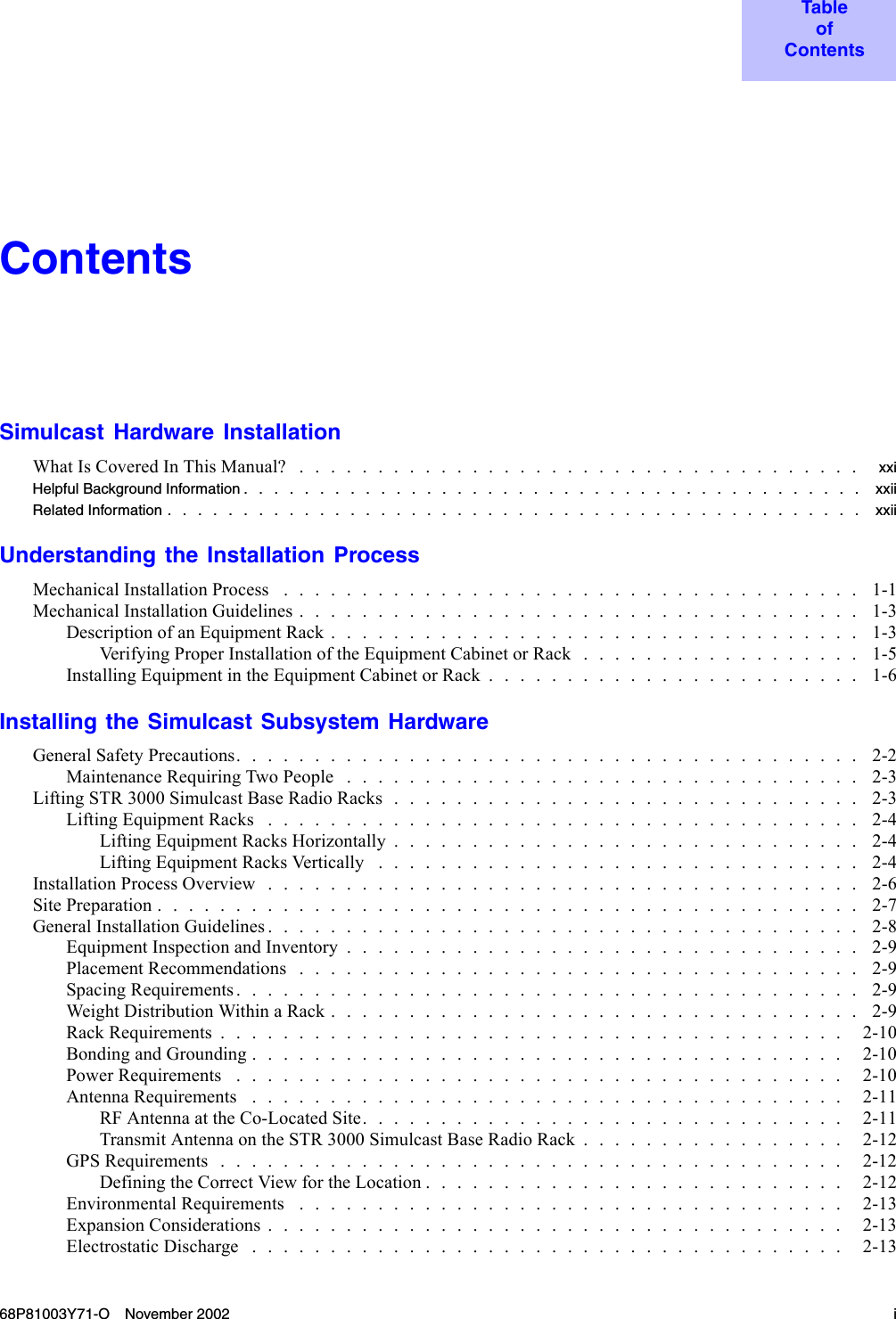 TableofContentsContentsSimulcast Hardware InstallationWhatIsCoveredInThisManual? .................................... xxiHelpful Background Information ......................................... xxiiRelatedInformation.............................................. xxiiUnderstanding the Installation ProcessMechanicalInstallationProcess ..................................... 1-1MechanicalInstallationGuidelines.................................... 1-3DescriptionofanEquipmentRack.................................. 1-3VerifyingProperInstallationoftheEquipmentCabinetorRack.................. 1-5InstallingEquipmentintheEquipmentCabinetorRack........................ 1-6Installing the Simulcast Subsystem HardwareGeneral Safety Precautions. . . . . . . . . . . . . . . . . . . . . . . . . . . . . . . . . . . . . . . . 2-2MaintenanceRequiringTwoPeople ................................. 2-3LiftingSTR3000SimulcastBaseRadioRacks.............................. 2-3LiftingEquipmentRacks ...................................... 2-4LiftingEquipmentRacksHorizontally.............................. 2-4LiftingEquipmentRacksVertically ............................... 2-4InstallationProcessOverview...................................... 2-6SitePreparation............................................. 2-7GeneralInstallationGuidelines...................................... 2-8EquipmentInspectionandInventory................................. 2-9Placement Recommendations . . . . . . . . . . . . . . . . . . . . . . . . . . . . . . . . . . . . 2-9SpacingRequirements........................................ 2-9WeightDistributionWithinaRack.................................. 2-9RackRequirements........................................ 2-10BondingandGrounding...................................... 2-10PowerRequirements ....................................... 2-10AntennaRequirements ...................................... 2-11RFAntennaattheCo-LocatedSite............................... 2-11TransmitAntennaontheSTR3000SimulcastBaseRadioRack................. 2-12GPSRequirements........................................ 2-12DefiningtheCorrectViewfortheLocation........................... 2-12EnvironmentalRequirements ................................... 2-13ExpansionConsiderations..................................... 2-13ElectrostaticDischarge ...................................... 2-1368P81003Y71-O November 2002 i