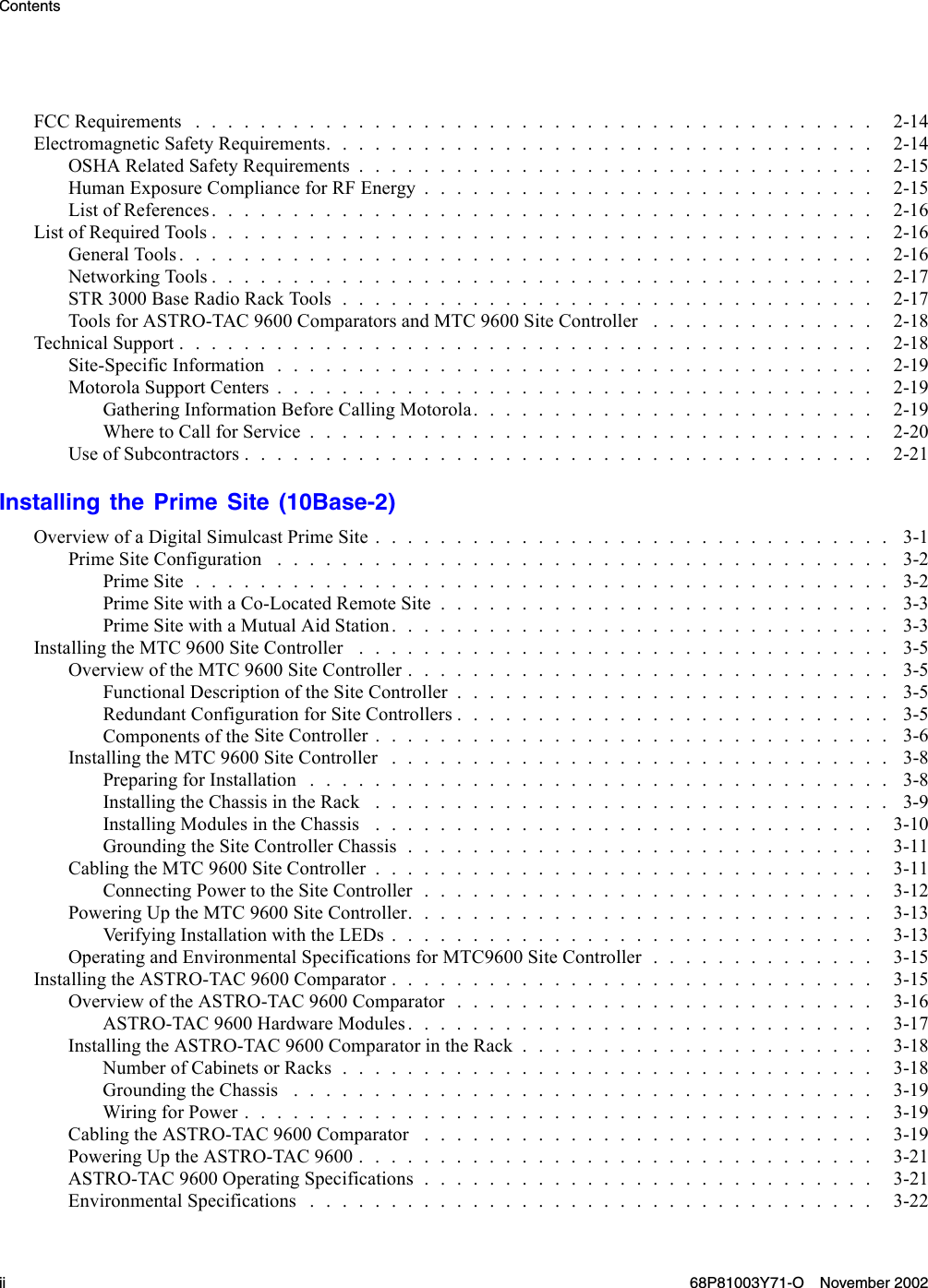 ContentsFCCRequirements .......................................... 2-14ElectromagneticSafetyRequirements.................................. 2-14OSHARelatedSafetyRequirements................................ 2-15HumanExposureComplianceforRFEnergy............................ 2-15List of References......................................... 2-16ListofRequiredTools......................................... 2-16GeneralTools........................................... 2-16Networking Tools......................................... 2-17STR3000BaseRadioRackTools................................. 2-17ToolsforASTRO-TAC9600ComparatorsandMTC9600SiteController .............. 2-18Technical Support........................................... 2-18Site-SpecificInformation..................................... 2-19MotorolaSupportCenters..................................... 2-19Gathering InformationBeforeCallingMotorola......................... 2-19WheretoCallforService................................... 2-20UseofSubcontractors....................................... 2-21Installing the Prime Site (10Base-2)Overview of a DigitalSimulcastPrimeSite................................ 3-1PrimeSiteConfiguration ...................................... 3-2PrimeSite........................................... 3-2Prime Site with a Co-LocatedRemoteSite............................ 3-3PrimeSitewithaMutualAidStation............................... 3-3InstallingtheMTC9600SiteController ................................. 3-5Overview of the MTC9600SiteController.............................. 3-5FunctionalDescriptionoftheSiteController........................... 3-5RedundantConfigurationforSiteControllers........................... 3-5Components of the SiteController................................ 3-6InstallingtheMTC9600SiteController ............................... 3-8PreparingforInstallation.................................... 3-8Installing the ChassisintheRack ................................ 3-9InstallingModulesintheChassis ............................... 3-10GroundingtheSiteControllerChassis............................. 3-11Cabling the MTC 9600SiteController............................... 3-11ConnectingPowertotheSiteController............................ 3-12PoweringUptheMTC9600SiteController............................. 3-13Verifying InstallationwiththeLEDs.............................. 3-13Operating and Environmental SpecificationsforMTC9600SiteController.............. 3-15InstallingtheASTRO-TAC9600Comparator.............................. 3-15Overview of the ASTRO-TAC9600Comparator.......................... 3-16ASTRO-TAC9600HardwareModules............................. 3-17InstallingtheASTRO-TAC9600ComparatorintheRack...................... 3-18Number of Cabinets orRacks................................. 3-18GroundingtheChassis .................................... 3-19WiringforPower....................................... 3-19Cabling the ASTRO-TAC9600Comparator ............................ 3-19PoweringUptheASTRO-TAC9600................................ 3-21ASTRO-TAC9600OperatingSpecifications............................ 3-21Environmental Specifications................................... 3-22ii 68P81003Y71-O November 2002