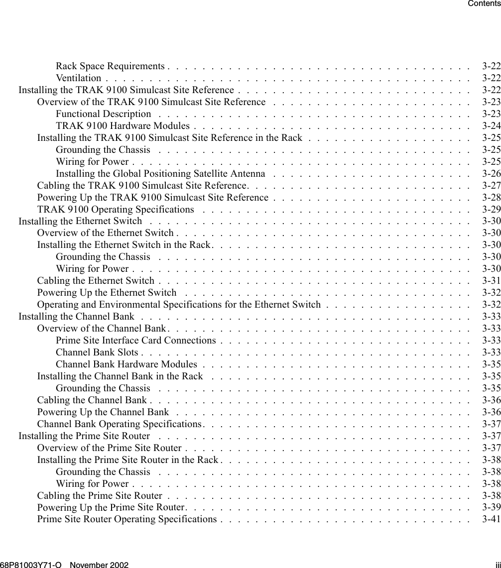 ContentsRackSpaceRequirements................................... 3-22Ventilation.......................................... 3-22InstallingtheTRAK9100SimulcastSiteReference........................... 3-22OverviewoftheTRAK9100SimulcastSiteReference ....................... 3-23Functional Description .................................... 3-23TRAK9100HardwareModules................................ 3-24InstallingtheTRAK9100SimulcastSiteReferenceintheRack................... 3-25Grounding theChassis .................................... 3-25WiringforPower....................................... 3-25InstallingtheGlobalPositioningSatelliteAntenna ....................... 3-26Cabling the TRAK9100SimulcastSiteReference.......................... 3-27PoweringUptheTRAK9100SimulcastSiteReference....................... 3-28TRAK9100OperatingSpecifications ............................... 3-29Installing theEthernetSwitch ..................................... 3-30OverviewoftheEthernetSwitch.................................. 3-30InstallingtheEthernetSwitchintheRack.............................. 3-30Grounding the Chassis .................................... 3-30WiringforPower....................................... 3-30CablingtheEthernetSwitch.................................... 3-31Powering Up the EthernetSwitch ................................. 3-32OperatingandEnvironmentalSpecificationsfortheEthernetSwitch................. 3-32InstallingtheChannelBank...................................... 3-33Overview of the ChannelBank................................... 3-33PrimeSiteInterfaceCardConnections............................. 3-33ChannelBankSlots...................................... 3-33Channel Bank HardwareModules............................... 3-35InstallingtheChannelBankintheRack .............................. 3-35GroundingtheChassis .................................... 3-35Cabling the ChannelBank..................................... 3-36PoweringUptheChannelBank.................................. 3-36ChannelBankOperatingSpecifications............................... 3-37Installing the PrimeSiteRouter .................................... 3-37OverviewofthePrimeSiteRouter................................. 3-37InstallingthePrimeSiteRouterintheRack............................. 3-38Grounding the Chassis .................................... 3-38WiringforPower....................................... 3-38CablingthePrimeSiteRouter................................... 3-38Powering Up the PrimeSiteRouter................................. 3-39PrimeSiteRouterOperatingSpecifications............................. 3-4168P81003Y71-O November 2002 iii