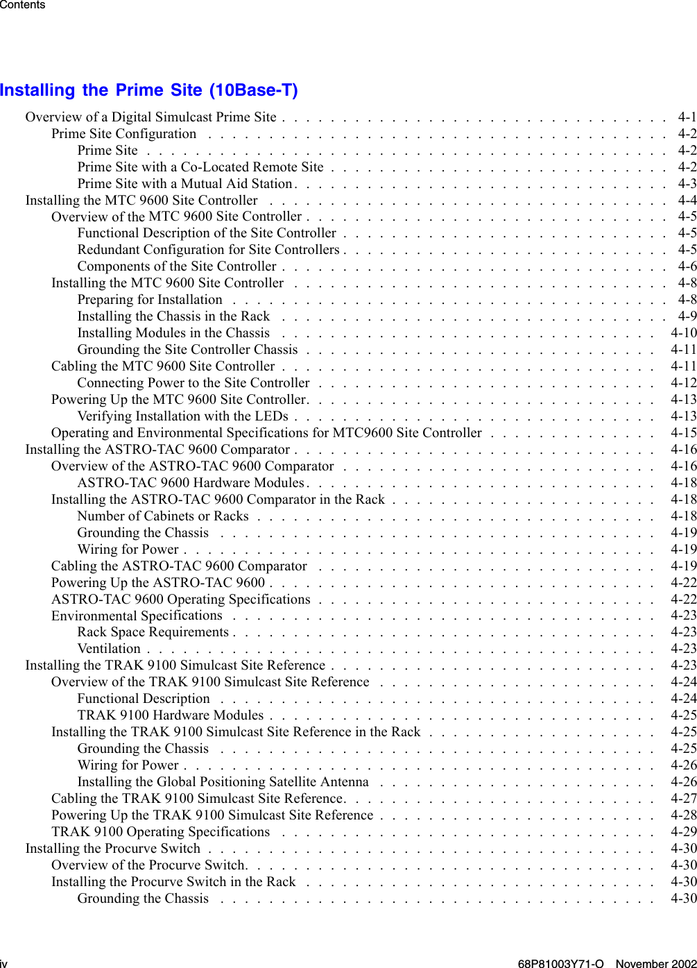 ContentsInstalling the Prime Site (10Base-T)Overview of a DigitalSimulcastPrimeSite................................ 4-1PrimeSiteConfiguration ...................................... 4-2PrimeSite........................................... 4-2Prime Site withaCo-LocatedRemoteSite............................ 4-2PrimeSitewithaMutualAidStation............................... 4-3InstallingtheMTC9600SiteController ................................. 4-4Overview of the MTC9600SiteController.............................. 4-5FunctionalDescriptionoftheSiteController........................... 4-5RedundantConfigurationforSiteControllers........................... 4-5Components of theSiteController................................ 4-6InstallingtheMTC9600SiteController ............................... 4-8PreparingforInstallation.................................... 4-8Installing the ChassisintheRack ................................ 4-9InstallingModulesintheChassis ............................... 4-10GroundingtheSiteControllerChassis............................. 4-11Cabling the MTC 9600SiteController............................... 4-11ConnectingPowertotheSiteController............................ 4-12PoweringUptheMTC9600SiteController............................. 4-13Ver i f yi n g I n st a l lationwiththeLEDs.............................. 4-13Operating and Environmental SpecificationsforMTC9600SiteController.............. 4-15InstallingtheASTRO-TAC9600Comparator.............................. 4-16Overview of the ASTRO-TAC9600Comparator.......................... 4-16ASTRO-TAC9600HardwareModules............................. 4-18InstallingtheASTRO-TAC9600ComparatorintheRack...................... 4-18Number of CabinetsorRacks................................. 4-18GroundingtheChassis .................................... 4-19WiringforPower....................................... 4-19Cabling the ASTRO-TAC9600Comparator ............................ 4-19PoweringUptheASTRO-TAC9600................................ 4-22ASTRO-TAC9600OperatingSpecifications............................ 4-22Environmental Specifications................................... 4-23RackSpaceRequirements................................... 4-23Ventilation.......................................... 4-23Installing the TRAK 9100SimulcastSiteReference........................... 4-23OverviewoftheTRAK9100SimulcastSiteReference ....................... 4-24FunctionalDescription .................................... 4-24TRAK 9100 Hardware Modules................................ 4-25InstallingtheTRAK9100SimulcastSiteReferenceintheRack................... 4-25GroundingtheChassis .................................... 4-25WiringforPower....................................... 4-26InstallingtheGlobalPositioningSatelliteAntenna ....................... 4-26CablingtheTRAK9100SimulcastSiteReference.......................... 4-27Powering Up the TRAK 9100SimulcastSiteReference....................... 4-28TRAK9100OperatingSpecifications ............................... 4-29InstallingtheProcurveSwitch..................................... 4-30Overview of the ProcurveSwitch.................................. 4-30InstallingtheProcurveSwitchintheRack............................. 4-30GroundingtheChassis .................................... 4-30iv 68P81003Y71-O November 2002