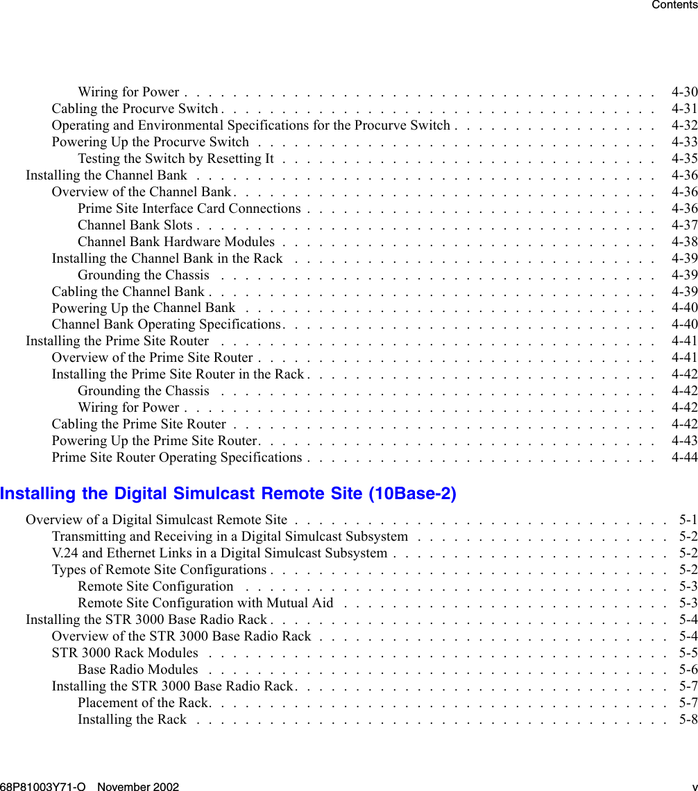 ContentsWiringforPower....................................... 4-30Cabling the ProcurveSwitch.................................... 4-31OperatingandEnvironmentalSpecificationsfortheProcurveSwitch................. 4-32PoweringUptheProcurveSwitch................................. 4-33Testing the SwitchbyResettingIt............................... 4-35InstallingtheChannelBank...................................... 4-36OverviewoftheChannelBank................................... 4-36Prime Site InterfaceCardConnections............................. 4-36ChannelBankSlots...................................... 4-37ChannelBankHardwareModules............................... 4-38Installing theChannelBankintheRack .............................. 4-39GroundingtheChassis .................................... 4-39CablingtheChannelBank..................................... 4-39Powering Up theChannelBank.................................. 4-40ChannelBankOperatingSpecifications............................... 4-40InstallingthePrimeSiteRouter .................................... 4-41Overview of the PrimeSiteRouter................................. 4-41InstallingthePrimeSiteRouterintheRack............................. 4-42GroundingtheChassis .................................... 4-42Wiring for Power....................................... 4-42CablingthePrimeSiteRouter................................... 4-42PoweringUpthePrimeSiteRouter................................. 4-43Prime Site RouterOperatingSpecifications............................. 4-44Installing the Digital Simulcast Remote Site (10Base-2)OverviewofaDigitalSimulcastRemoteSite............................... 5-1Transmitting and Receiving in a Digital Simulcast Subsystem . . . . . . . . . . . . . . . . . . . . . 5-2V.24 and EthernetLinksinaDigitalSimulcastSubsystem....................... 5-2TypesofRemoteSiteConfigurations................................. 5-2RemoteSiteConfiguration ................................... 5-3Remote Site ConfigurationwithMutualAid ........................... 5-3InstallingtheSTR3000BaseRadioRack................................. 5-4OverviewoftheSTR3000BaseRadioRack............................. 5-4STR 3000 Rack Modules ...................................... 5-5BaseRadioModules ...................................... 5-6InstallingtheSTR3000BaseRadioRack............................... 5-7Placement of the Rack...................................... 5-7InstallingtheRack....................................... 5-868P81003Y71-O November 2002 v