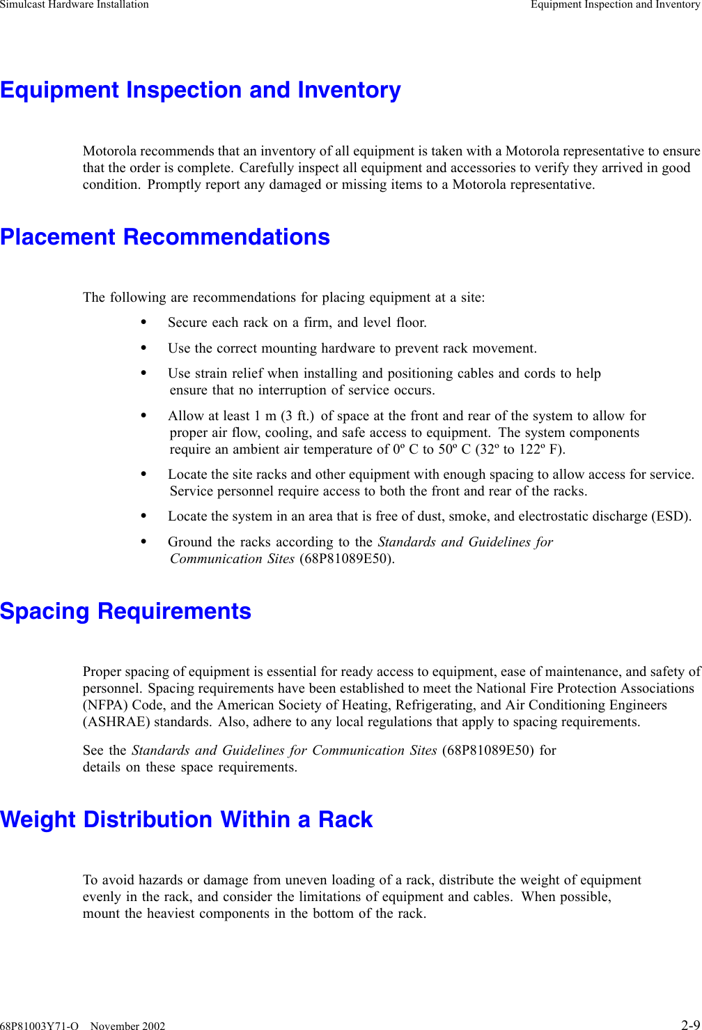 Simulcast Hardware Installation Equipment Inspection and InventoryEquipment Inspection and InventoryMotorola recommends that an inventory of all equipment is taken with a Motorola representative to ensurethat the order is complete. Carefully inspect all equipment and accessories to verify they arrived in goodcondition. Promptly report any damaged or missing items to a Motorola representative.Placement RecommendationsThe following are recommendations for placing equipment at a site:•Secure each rack on a firm, and level floor.•Use the correct mounting hardware to prevent rack movement.•Use strain relief when installing and positioning cables and cords to helpensure that no interruption of service occurs.•Allow at least 1 m (3 ft.) of space at the front and rear of the system to allow forproper air flow, cooling, and safe access to equipment. The system componentsrequire an ambient air temperature of 0º C to 50º C (32º to 122º F).•Locate the site racks and other equipment with enough spacing to allow access for service.Service personnel require access to both the front and rear of the racks.•Locate the system in an area that is free of dust, smoke, and electrostatic discharge (ESD).•Ground the racks according to the Standards and Guidelines forCommunication Sites (68P81089E50).Spacing RequirementsProper spacing of equipment is essential for ready access to equipment, ease of maintenance, and safety ofpersonnel. Spacing requirements have been established to meet the National Fire Protection Associations(NFPA) Code, and the American Society of Heating, Refrigerating, and Air Conditioning Engineers(ASHRAE) standards. Also, adhere to any local regulations that apply to spacing requirements.See the Standards and Guidelines for Communication Sites (68P81089E50) fordetails on these space requirements.Weight Distribution Within a RackTo avoid hazards or damage from uneven loading of a rack, distribute the weight of equipmentevenly in the rack, and consider the limitations of equipment and cables. When possible,mount the heaviest components in the bottom of the rack.68P81003Y71-O November 2002 2-9
