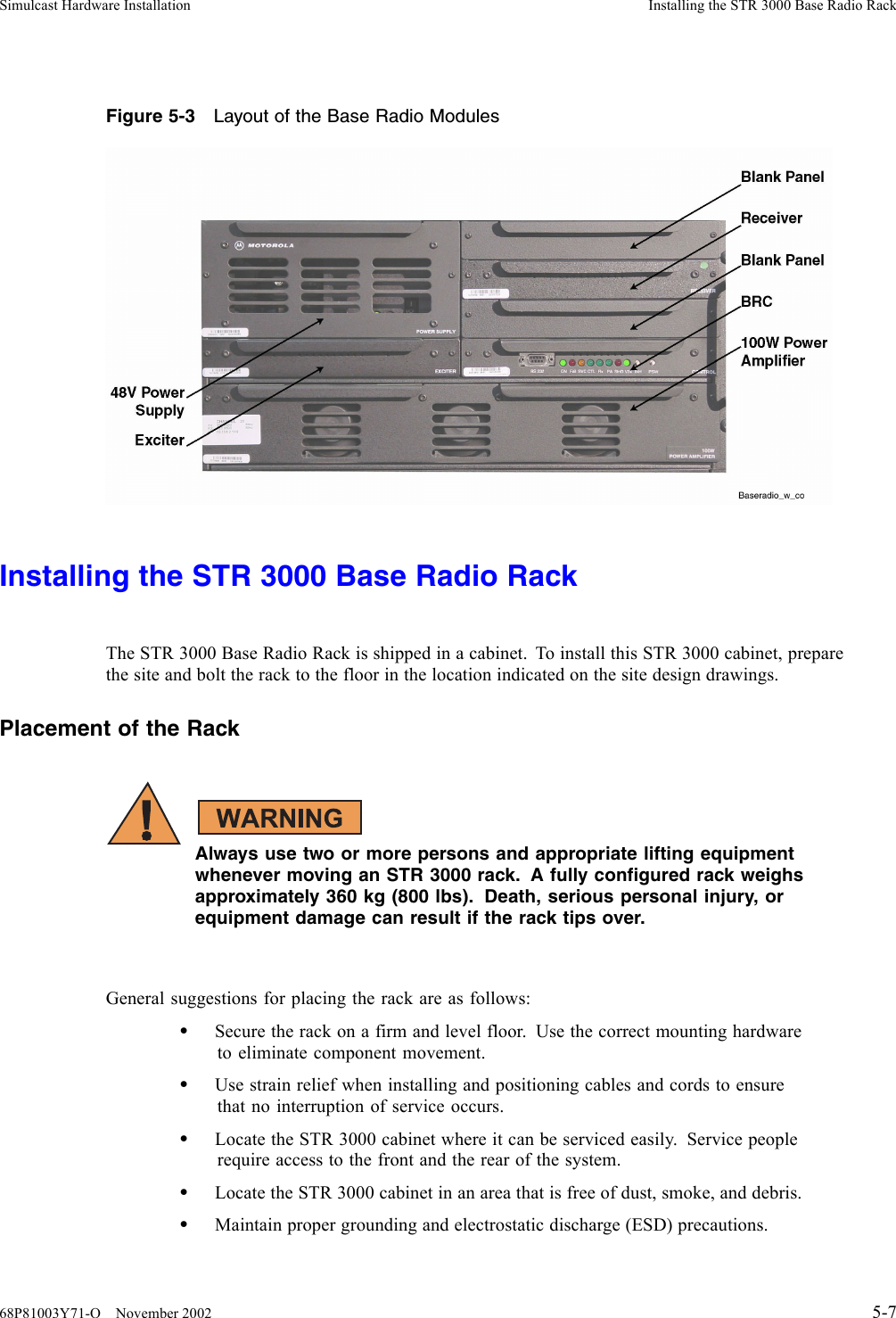 Simulcast Hardware Installation Installing the STR 3000 Base Radio RackFigure 5-3 Layout of the Base Radio ModulesInstalling the STR 3000 Base Radio RackThe STR 3000 Base Radio Rack is shipped in a cabinet. To install this STR 3000 cabinet, preparethe site and bolt the rack to the floor in the location indicated on the site design drawings.Placement of the RackAlways use two or more persons and appropriate lifting equipmentwhenever moving an STR 3000 rack. A fully configured rack weighsapproximately 360 kg (800 lbs). Death, serious personal injury, orequipment damage can result if the rack tips over.General suggestions for placing the rack are as follows:•Secure the rack on a firm and level floor. Use the correct mounting hardwareto eliminate component movement.•Use strain relief when installing and positioning cables and cords to ensurethat no interruption of service occurs.•Locate the STR 3000 cabinet where it can be serviced easily. Service peoplerequire access to the front and the rear of the system.•Locate the STR 3000 cabinet in an area that is free of dust, smoke, and debris.•Maintain proper grounding and electrostatic discharge (ESD) precautions.68P81003Y71-O November 2002 5-7