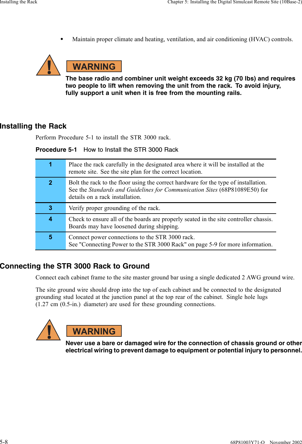 Installing the Rack Chapter 5: Installing the Digital Simulcast Remote Site (10Base-2)•Maintain proper climate and heating, ventilation, and air conditioning (HVAC) controls.The base radio and combiner unit weight exceeds 32 kg (70 lbs) and requirestwo people to lift when removing the unit from the rack. To avoid injury,fully support a unit when it is free from the mounting rails.Installing the RackPerform Procedure 5-1 to install the STR 3000 rack.Procedure 5-1 How to Install the STR 3000 Rack1Place the rack carefully in the designated area where it will be installed at theremote site. See the site plan for the correct location.2Bolt the rack to the floor using the correct hardware for the type of installation.See the Standards and Guidelines for Communication Sites (68P81089E50) fordetails on a rack installation.3Verify proper grounding of the rack.4Check to ensure all of the boards are properly seated in the site controller chassis.Boards may have loosened during shipping.5Connect power connections to the STR 3000 rack.See &quot;Connecting Power to the STR 3000 Rack&quot; on page 5-9 for more information.Connecting the STR 3000 Rack to GroundConnect each cabinet frame to the site master ground bar using a single dedicated 2 AWG ground wire.The site ground wire should drop into the top of each cabinet and be connected to the designatedgrounding stud located at the junction panel at the top rear of the cabinet. Single hole lugs(1.27 cm (0.5-in.) diameter) are used for these grounding connections.Never use a bare or damaged wire for the connection of chassis ground or otherelectrical wiring to prevent damage to equipment or potential injury to personnel.5-8 68P81003Y71-O November 2002